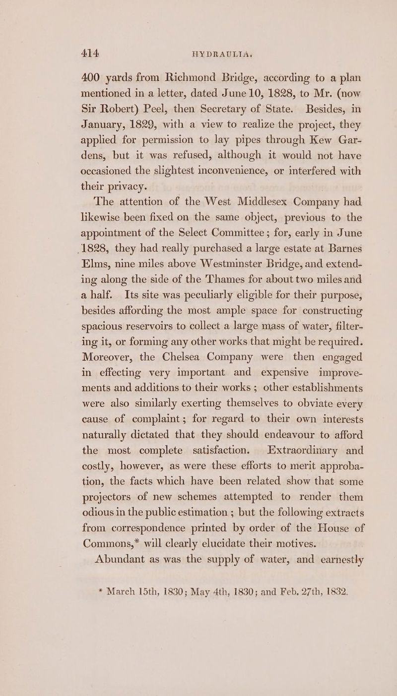 400 yards from Richmond Bridge, according to a plan mentioned in a letter, dated June 10, 1828, to Mr. (now Sir Robert) Peel, then Secretary of State. Besides, in January, 1829, with a view to realize the project, they applied for permission to lay pipes through Kew Gar- dens, but it was refused, although it would not have occasioned the slightest inconvenience, or interfered with their privacy. , The attention of the West Middlesex Company had likewise been fixed on the same object, previous to the appointment of the Select Committee ; for, early in June 1828, they had really purchased a large estate at Barnes Elms, nine miles above Westminster Bridge, and extend- ing along the side of the Thames for about two miles and a half. Its site was peculiarly eligible for their purpose, besides affording the most ample space for constructing spacious reservoirs to collect a large mass of water, filter- ing it, or forming any other works that might be required. Moreover, the Chelsea Company were then engaged in effecting very important and expensive improve- ments and additions to their works ; other establishments were also similarly exerting themselves to obviate every cause of complaint; for regard to their own interests naturally dictated that they should endeavour to afford the most complete satisfaction. Extraordinary and costly, however, as were these efforts to merit approba- tion, the facts which have been related show that some projectors of new schemes attempted to render them odious in the public estimation ; but the following extracts from correspondence printed by order of the House of Commons,” will clearly elucidate their motives. Abundant as was the supply of water, and earnestly * March 15th, 1830; May 4th, 1830; and Feb. 27th, 1832.