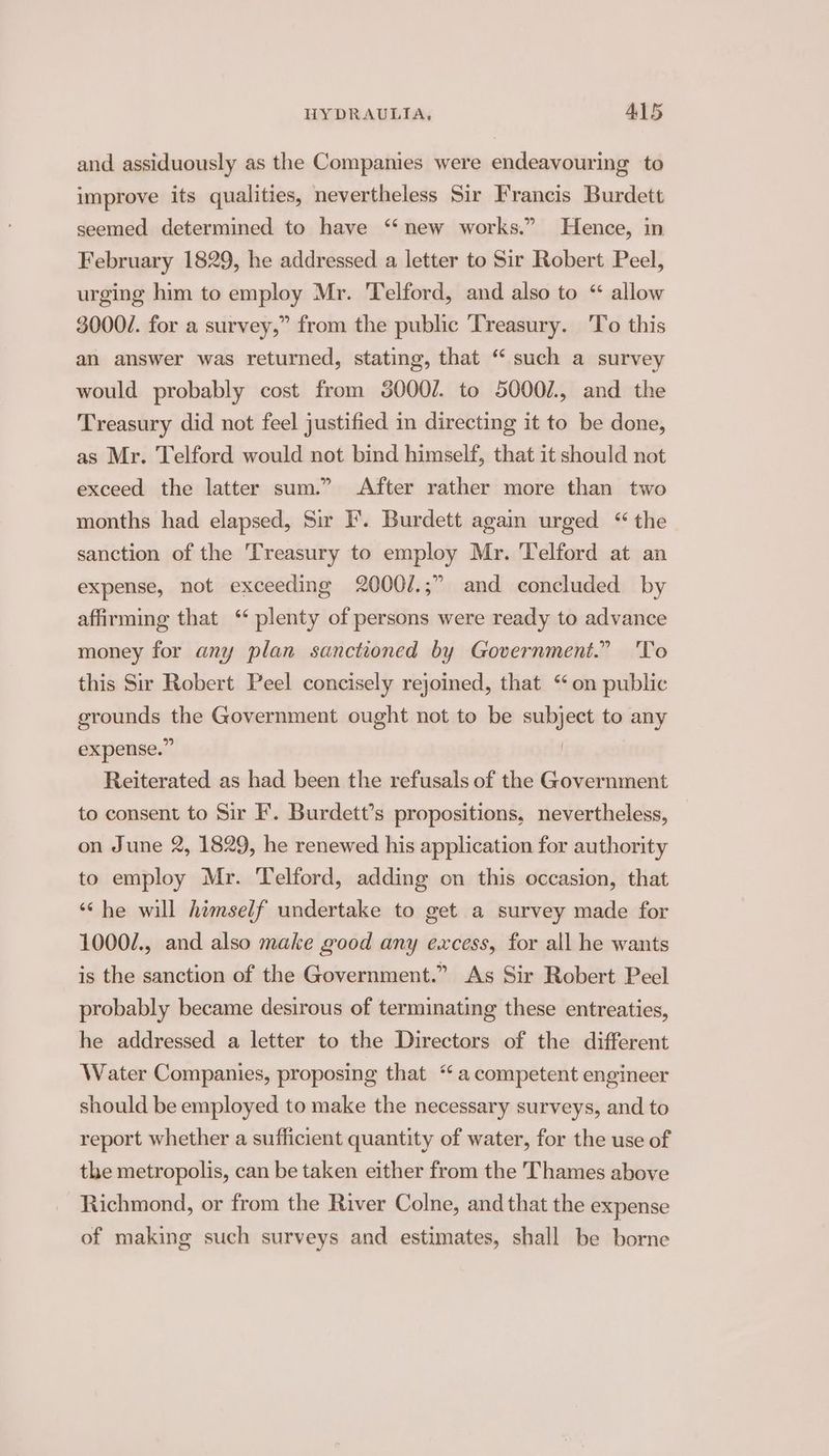 and assiduously as the Companies were endeavouring to improve its qualities, nevertheless Sir Francis Burdett seemed determined to have “new works.” Hence, in February 1829, he addressed a letter to Sir Robert Peel, urging him to employ Mr. Telford, and also to “ allow 3000/. for a survey,” from the public Treasury. To this an answer was returned, stating, that “such a survey would probably cost from 3000/. to 5000/., and the Treasury did not feel justified in directing it to be done, as Mr. Telford would not bind himself, that it should not exceed the latter sum.” After rather more than two months had elapsed, Sir F'. Burdett again urged “ the sanction of the Treasury to employ Mr. Telford at an expense, not exceeding 2000/.;” and concluded by affirming that ‘ plenty of persons were ready to advance money for any plan sanctioned by Government.” 'To this Sir Robert Peel concisely rejoined, that “on public grounds the Government ought not to be subject to any expense.” | Reiterated as had been the refusals of the Government to consent to Sir I’. Burdett’s propositions, nevertheless, on June 2, 1829, he renewed his application for authority to employ Mr. Telford, adding on this occasion, that “he will himself undertake to get a survey made for 1000/., and also make good any excess, for all he wants is the sanction of the Government.” As Sir Robert Peel probably became desirous of terminating these entreaties, he addressed a letter to the Directors of the different Water Companies, proposing that “a competent engineer should be employed to make the necessary surveys, and to report whether a sufficient quantity of water, for the use of the metropolis, can be taken either from the Thames above Richmond, or from the River Colne, and that the expense of making such surveys and estimates, shall be borne
