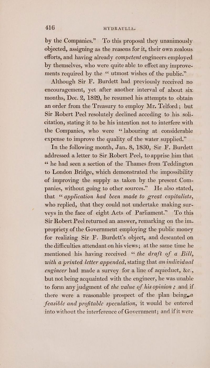 by the Companies.” To this proposal they unanimously objected, assigning as the reasons for it, their own zealous efforts, and having already competent engineers employed by themselves, who were quite able to effect any improve- ments required by the ‘‘ utmost wishes of the public.” Although Sir F. Burdett had previously received no encouragement, yet after another interval of about six months, Dec. 2, 1829, he resumed his attempts to obtain an order from the Treasury to employ Mr. Telford; but Sir Robert Peel resolutely declined acceding to his soli- citation, stating it to be his intention not to interfere with the Companies, who were “labouring at considerable expense to improve the quality of the water supplied.” In the following month, Jan. 8, 1830, Sir F. Burdett addressed a letter to Sir Robert Peel, to apprise him that ‘“* he had seen a section of the Thames from Teddington to London Bridge, which demonstrated the impossibility of improving the supply as taken by the present Com- panies, without going to other sources.” He also stated, that “application had been made to great capitalists, who replied, that they could not undertake making sur- veys in the face of eight Acts of Parliament.” To this Sir Robert Peel returned an answer, remarking on the im- propriety of the Government employing the public money for realizing Sir F. Burdett’s object, and descanted on the difficulties attendant on his views; at the same time he mentioned his having received ‘“ the draft of a Bill, with a printed letter appended, stating that an andividual engineer had made a survey for a line of aqueduct, &c., but not being acquainted with the engineer, he was unable to form any judgment of the value of his opinion » and if there were a reasonable prospect of the plan beingya feasible and profitable speculation, it would be entered into without the interference of Government; and if it were
