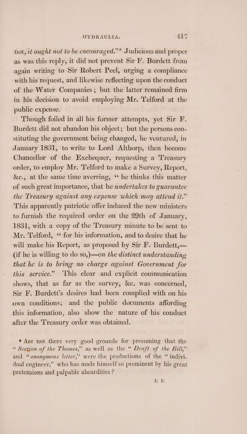 not, it ought not to be encouraged.”* Judicious and proper as was this reply, it did not prevent Sir F. Burdett from again writing to Sir Robert Peel, urging a compliance with his request, and likewise reflecting upon the conduct of the Water Companies; but the latter remained firm in his decision to avoid employing Mr. Telford at the public expense. Though foiled in all his former attempts, yet Sir F. Burdett did not abandon his object; but the persons con- stituting the government being changed, he ventured, in January 1831, to write to Lord Althorp, then become Chancellor of the Exchequer, requesting a Treasury order, to employ Mr. Telford to make a Survey, Report, &amp;c., at the same time averring, * he thinks this matter of such great importance, that he undertakes to guarantee the Treasury against any expense which may attend it.” This apparently patriotic offer induced the new ministers to furnish the required order on the 29th of January, 1831, with a copy of the Treasury minute to be sent to Mr. Telford, ‘ for his information, and to desire that he will make his Report, as proposed by Sir F. Burdett,— (if he is willing to do so,)—on the distinct understanding that he is to bring no charge against Government for this service.” ‘This clear and explicit communication shows, that as far as the survey, &amp;c. was concerned, Sir F. Burdett’s desires had been complied with on his own conditions; and the public documents affording this information, also show the nature of his conduct after the Treasury order was obtained. 7 * Are not there very good grounds for presuming that the “« Section of the Thames,” as well as the “ Draft of the Bill,” and “anonymous letter,’ were the productions of the “ indivi- dual engineer,’ who has made himself so prominent by his great pretensions and palpable absurdities ?