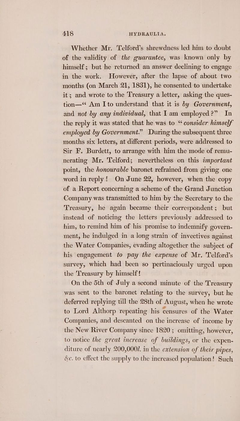 Whether Mr. Telford’s shrewdness led him to doubt of the validity of the guarantee, was known only by himself ; but he returned an answer declining to engage in the work. However, after the lapse of about two months (on March 21, 1831), he consented to undertake it; and wrote to the Treasury a letter, asking the ques- tion—‘* Am I to understand that it is by Government, and not by any individual, that 1am employed?” In the reply it was stated that he was to “consider himself employed by Government.” During the subsequent three months six letters, at different periods, were addressed to Sir F. Burdett, to arrange with him the mode of remu- nerating Mr. Telford; nevertheless on this zmportant point, the honourable baronet refrained from giving one word in reply! On June 22, however, when the copy of a Report concerning a scheme of the Grand Junction Company was transmitted to him by the Secretary to the Treasury, he again became their correspondent; but instead of noticing the letters previously addressed to him, to remind him of his promise to indemnify govern- ment, he indulged in a long strain of invectives against the Water Companies, evading altogether the subject of his engagement to pay the expense of Mr. Telford’s survey, which had been so pertinaciously urged upon the Treasury by himself ! On the 5th of July a second minute of the Treasury was sent to the baronet relating to the survey, but he deferred replying tll the 28th of August, when he wrote to Lord Althorp repeating his censures of the Water Companies, and descanted on the increase of income by the New River Company since 1820; omitting, however, to notice the great increase of buildings, or the expen- diture of nearly 200,000/. in the extension of their pipes, &c. to effect the supply to the increased population! Such