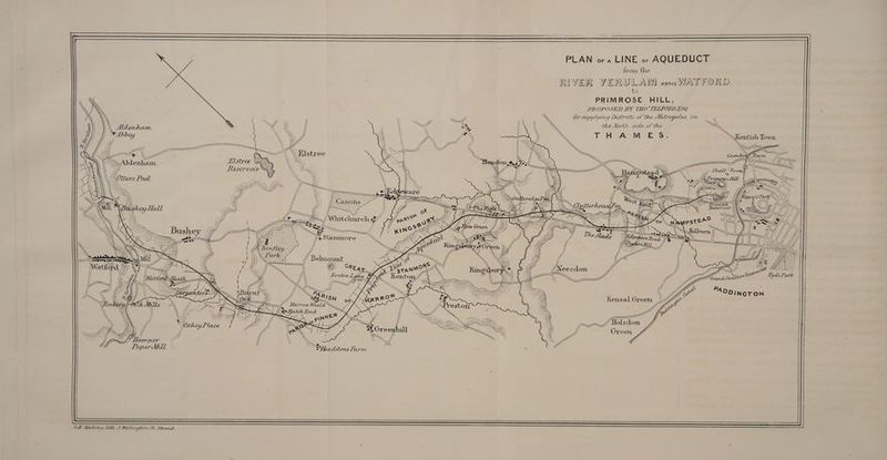 PLAN ora LINE or AQUEDUCT from the RIVER VERULANM asoveWAT FORD to PRIMROSE HILL, PROPOSED BY THO? TELFORD ESO for supplying Lastrucs of the Metropolis, on. ~\ the North side of the \\ Kentish Town. i Wi yw WZ Av “i, i tf, Propose, Reservow i} Mee SS BN Awe SS Loft inane ia thy yt BANAT | SH CANS | ¢ (on 3 tlt AM] {/ rill Ws, 24 WNW ryt ys q+ Stammore \ Ny YY Ve eee Vy, Belnount DSN Gy RD, a RC Kenton L 4A ay fi Wy Hyde Park VYiy DYE tty oy AW I } i mere Wey SS == \ Ayy\t\\s AT WS. LUNN \\ Hyru hy) » ies AA Wy “at ve, re o JAP &amp; /treston ; y : Hf ih ee WA ! Mago &amp; Le . Whey Witt {te SOME: My WE MM Epp, ISS ANU % 7.0L : - P ~ SX 4 . = Myf ANT SS GUM, Ne 2 Greenhill i \ ; —a ite rs Ne *Headstone Farm Harr. ry a tally OWN CE. Uadeley. le. 3.Wellungtor St. Strand.