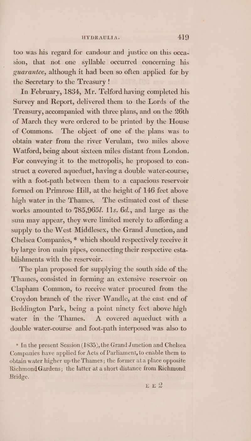 too was his regard for candour and justice on this occa- sion, that not one syllable occurred concerning his guarantee, although it had been so often applied for by the Secretary to the ‘Treasury ! In February, 1834, Mr. ‘Telford having completed his Survey and Report, delivered them to the Lords of the Treasury, accompanied with three plans, and on the 26th of March they were ordered to be printed by the House of Commons. The object of one of the plans was to obtain water from the river Verulam, two miles above Watford, being about sixteen miles distant from London. For conveying it to the metropolis, he proposed to con- struct a covered aqueduct, having a double water-course, with a foot-path between them to a capacious reservoir formed on Primrose Hill, at the height of 146 feet above high water in the Thames. ‘The estimated cost of these works amounted to 785,965/. 11s. 6d., and large as the sum may appear, they were limited merely to affording a supply to the West Middlesex, the Grand Junction, and Chelsea Companies, * which should respectively receive it by large iron main pipes, connecting their respective esta- blishments with the reservoir. The plan proposed for supplying the south side of the Thames, consisted in forming an extensive reservoir on Clapham Common, to receive water procured from the Croydon branch of the river Wandle, at the east end of Beddington Park, being a point ninety feet above high water in the Thames. A covered aqueduct with a double water-course and foot-path interposed was also to * In the present Session (1835), the Grand Junction and Chelsea Companies have applied for Acts of Parliament, to enable them to obtain water higher up the Thames; the former ata place opposite Richmond Gardens; the latter at a short distance from Richmond Bridge.