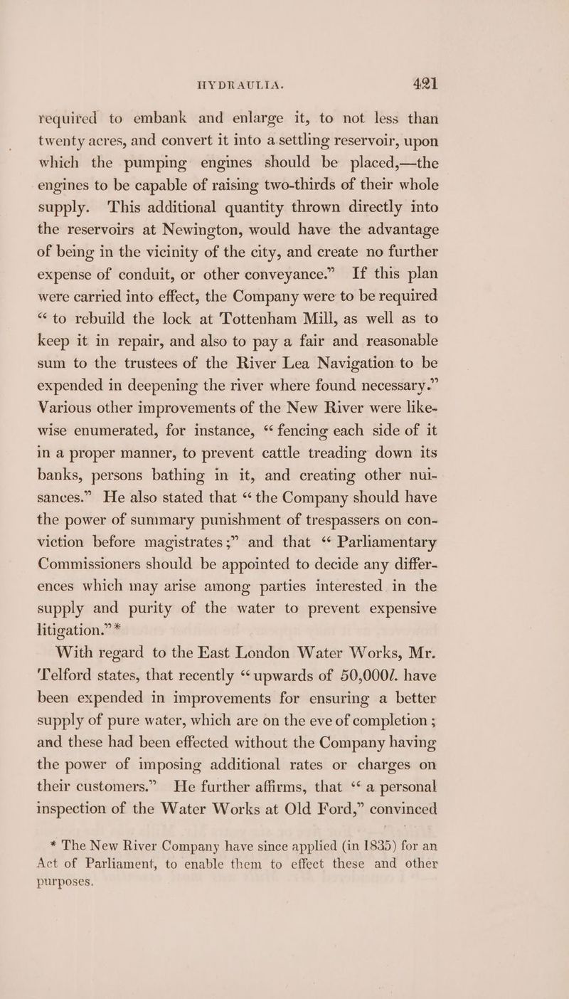 required to embank and enlarge it, to not less than twenty acres, and convert it into a settling reservoir, upon which the pumping engines should be placed,—the engines to be capable of raising two-thirds of their whole supply. This additional quantity thrown directly into the reservoirs at Newington, would have the advantage of being in the vicinity of the city, and create no further expense of conduit, or other conveyance.” If this plan were carried into effect, the Company were to be required “to rebuild the lock at Tottenham Mill, as well as to keep it in repair, and also to pay a fair and reasonable sum to the trustees of the River Lea Navigation to be expended in deepening the river where found necessary.” Various other improvements of the New River were like- wise enumerated, for instance, ‘ fencing each side of it in a proper manner, to prevent cattle treading down its banks, persons bathing in it, and creating other nui- sances.” He also stated that “‘ the Company should have the power of summary punishment of trespassers on con- and that ‘ Parliamentary Commissioners should be appointed to decide any differ- viction before magistrates ;” ences which may arise among parties interested in the supply and purity of the water to prevent expensive litigation.” * With regard to the East London Water Works, Mr. ‘Telford states, that recently “‘ upwards of 50,000. have been expended in improvements for ensuring a better supply of pure water, which are on the eve of completion ; and these had been effected without the Company having the power of imposing additional rates or charges on their customers.” He further affirms, that ‘* a personal inspection of the Water Works at Old Ford,” convinced * The New River Company have since applied (in 1835) for an Act of Parliament, to enable them to effect these and other purposes.