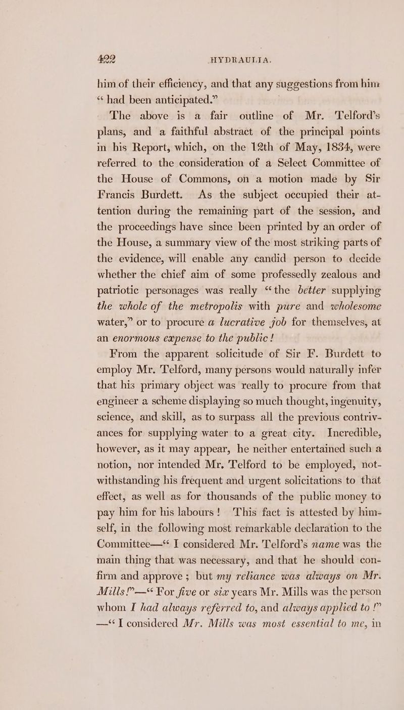 him of their efficiency, and that any suggestions from him ** had been anticipated.” The above is a fair outline of Mr. ‘Telford’s plans, and a faithful abstract of the principal points in his Report, which, on the 12th of May, 1834, were referred to the consideration of a Select Committee of the House of Commons, on a motion made by Sir Francis Burdett. As the subject occupied their at- tention during the remaining part of the session, and the proceedings have since been printed by an order of the House, a summary view of the most striking parts of the evidence, will enable any candid person to decide whether the chief aim of some professedly zealous and patriotic personages was really “the better supplying the whole of the metropolis with pure and wholesome water,” or to procure a lucrative job for themselves, at an enormous expense to the public ! From the apparent solicitude of Sir F. Burdett to employ Mr. Telford, many persons would naturally infer that his primary object was really to procure from that engineer a scheme displaying so much thought, ingenuity, science, and skill, as to surpass all the previous contriv- ances for supplying water to a great city. Incredible, however, as it may appear, he neither entertained such a notion, nor intended Mr, Telford to be employed, not- withstanding his frequent and urgent solicitations to that effect, as well as for thousands of the public money to pay him for his labours! This fact is attested by him- self, in the following most remarkable declaration to the Committee—* I considered Mr. Telford’s name was the main thing that was necessary, and that he should con- firm and approve ; but my reliance was always on Mr. Mills —“ For five or six years Mr. Mills was the person whom I had always referred to, and always applied to !” —‘‘T considered Mr. Mills was most essential to me, in