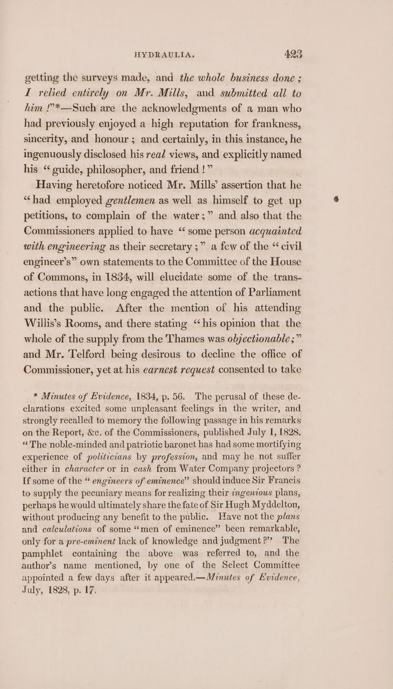 getting the surveys made, and the whole business done ; I relied entirely on Mr. Mills, and submitted all to him !?*—Such are the acknowledgments of a man who had previously enjoyed a high reputation for frankness, sincerity, and honour ; and certainly, in this instance, he ingenuously disclosed his read views, and explicitly named his “guide, philosopher, and friend !” Having heretofore noticed Mr. Mills’ assertion that he “had employed gentlemen as well as himself to get up petitions, to complain of the water ;” and also that the Commissioners applied to have “ some person acquainted with engineering as their secretary ;” a few of the “ civil engineer’s” own statements to the Committee of the House of Commons, in 1834, will elucidate some of the trans-_ actions that have long engaged the attention of Parliament and the public. After the mention of his attending Willis’s Rooms, and there stating “his opinion that the whole of the supply from the Thames was olyectionable ;” and Mr. Telford being desirous to decline the office of Commissioner, yet at his earnest request consented to take * Minutes of Evidence, 1834, p. 56. The perusal of these de- clarations excited some unpleasant feelings in the writer, and strongly recalled to memory the following passage in his remarks on the Report, &c. of the Commissioners, published July 1, 1828. “The noble-minded and patriotic baronet has had some mortifying experience of politicians by profession, and may he not suffer either in character or in cash from Water Company projectors ? If some of the “ engineers of eminence” should induce Sir Francis to supply the pecuniary means for realizing their zngenious plans, perhaps he would ultimately share the fate of Sir Hugh Myddelton, without producing any benefit to the public. Have not the plans and calculations of some “men of eminence” been remarkable, only for a pre-eminent lack of knowledge and judgment?” The pamphlet containing the above was referred to, and the author’s name mentioned, by one of the Select Committee appointed a few days after it appeared.—Minutes of Evidence, July, 1828, p. 17.