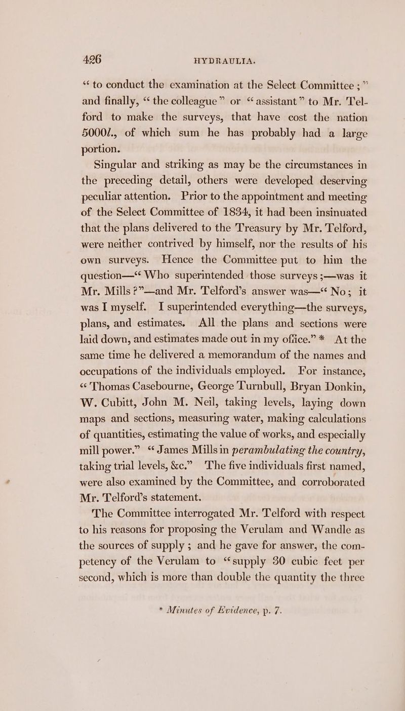 ‘‘to conduct the examination at the Select Committee ;” and finally, “ the colleague” or “assistant” to Mr. Tel- ford to make the surveys, that have cost the nation 5000/., of which sum he has probably had a large portion. Singular and striking as may be the circumstances in the preceding detail, others were developed deserving peculiar attention. Prior to the appointment and meeting of the Select Committee of 1834, it had been insinuated that the plans delivered to the Treasury by Mr. Telford, were neither contrived by himself, nor the results of his own surveys. Hence the Committee put to him the question—‘“‘ Who superintended those surveys ;—was it Mr. Mills ?”—and Mr. Telford’s answer was—* No; it was I myself. I superintended everything—the surveys, plans, and estimates. All the plans and sections were laid down, and estimates made out in my ofiice.”* At the same time he delivered a memorandum of the names and occupations of the individuals employed. For instance, «¢ Thomas Casebourne, George Turnbull, Bryan Donkin, W. Cubitt, John M. Neil, taking levels, laying down maps and sections, measuring water, making calculations of quantities, estimating the value of works, and especially mill power.” “James Mills in perambulating the country, taking trial levels, &amp;c.” ‘The five individuals first named, were also examined by the Committee, and corroborated Mr. Telford’s statement. The Committee interrogated Mr. Telford with respect to his reasons for proposing the Verulam and Wandle as the sources of supply ; and he gave for answer, the com- petency of the Verulam to “supply 30 cubic feet per second, which is more than double the quantity the three