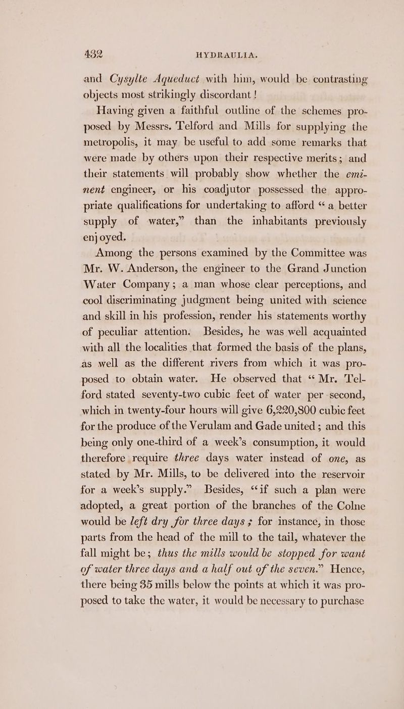 and Cysylte Aqueduct with him, would be. contrasting objects most strikingly discordant ! Having given a faithful outline of the schemes pro- posed by Messrs. ‘Telford and Mills for supplying the metropolis, it may be useful to add some remarks that were made by others upon their respective merits; and their statements will probably show whether the emi- nent engineer, or his coadjutor possessed the appro- priate qualifications for undertaking to afford “ a. better supply of water,” than the inhabitants previously en oyed. Among the persons examined by the Committee was Mr. W. Anderson, the engineer to the Grand Junction Water Company; a man whose clear perceptions, and cool discriminating judgment being united with science and skill in his profession, render his statements worthy of peculiar attention. Besides, he was well acquainted with all the localities that formed the basis of the plans, as well as the different rivers from which it was pro- posed to obtain water. He observed that “ Mr. Tel- ford stated seventy-two cubic feet of water per second, which in twenty-four hours will give 6,220,800 cubic feet for the produce of the Verulam and Gade united ; and this being only one-third of a week’s consumption, it would therefore require three days water imstead of one, as stated by Mr. Mills, to be delivered into the reservoir for a week’s supply.” Besides, “if such a plan were adopted, a great portion of the branches of the Colne would be left dry for three days ; for instance, in those parts from the head of the mill to the tail, whatever the fall might be; thus the mills would be stopped for want of water three days and a half out of the seven.” Hence, there being 35 mills below the points at which it was pro- posed to take the water, 1t would be necessary to purchase