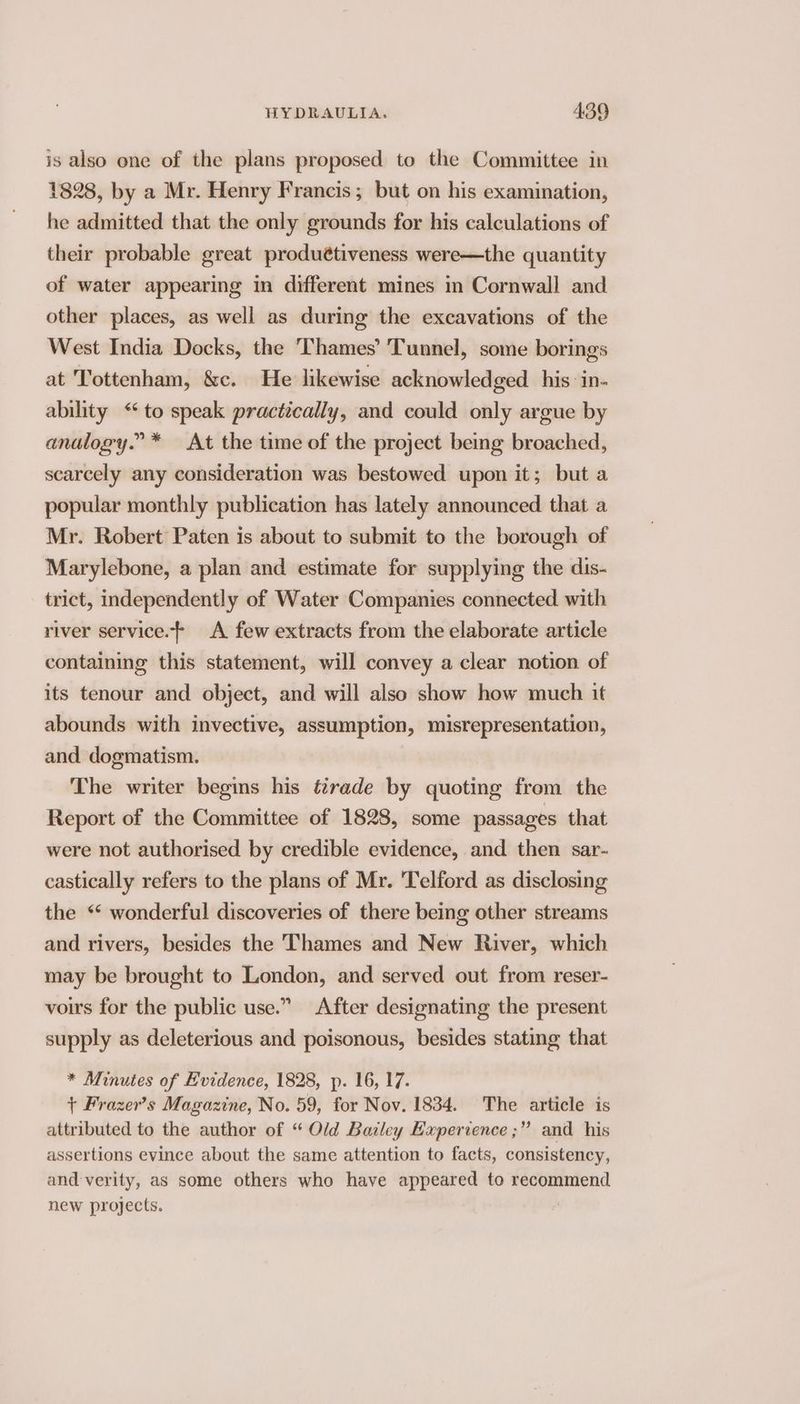 is also one of the plans proposed to the Committee in 1828, by a Mr. Henry Francis; but on his examination, he admitted that the only grounds for his calculations of their probable great produétiveness were—the quantity of water appearing in different mines m Cornwall and other places, as well as during the excavations of the West India Docks, the Thames’ Tunnel, some borings at Tottenham, &amp;c. He likewise acknowledged. his: in- ability “to speak practically, and could only argue by analogy.” * At the time of the project being broached, scarcely any consideration was bestowed upon it; but a popular monthly publication has lately announced that a Mr. Robert Paten is about to submit to the borough of Marylebone, a plan and estimate for supplying the dis- trict, independently of Water Companies connected with river service. A few extracts from the elaborate article containing this statement, will convey a clear notion of its tenour and object, and will also show how much it abounds with invective, assumption, misrepresentation, and dogmatism. The writer begins his t2rade by quoting from the Report of the Committee of 1828, some passages that were not authorised by credible evidence, and then sar- castically refers to the plans of Mr. 'Telford as disclosing the ** wonderful discoveries of there being other streams and rivers, besides the Thames and New River, which may be brought to London, and served out from reser- voirs for the public use.” After designating the present supply as deleterious and poisonous, besides stating that * Minutes of Evidence, 1828, p- 16, 17. + Frazer’s Magazine, No. 59, for Nov. 1834. The article is attributed to the author of “ Old Batley Experience ;” and his assertions evince about the same attention to facts, consistency, and verity, as some others who have appeared to recommend new projects.