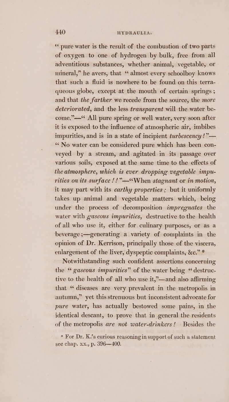 ‘* pure water is the result of the combustion of two parts of oxygen to one of hydrogen by bulk, free from all adventitious substances, whether animal, vegetable, or mineral,” he avers, that ‘ almost every schoolboy knows that such a fluid is nowhere to be found on this terra- queous globe, except at the mouth of certain springs ; and that the farther we recede from the source, the more deteriorated, and the less transparent will the water be- come.”—‘ All pure spring or well water, very soon after it is exposed to the influence of atmospheric air, imbibes impurities, and is in a state of incipient turbescency !”— “< No water can be considered pure which has been con- veyed by a stream, and agitated in its passage over various soils, exposed at the same time to the effects of the atmosphere, which ts ever dropping vegetable impu- rities on its surface /!”—‘When stagnant or in motion, it may part with its earthy properties ; but it uniformly takes up animal and vegetable matters which, being under the process of decomposition impregnates the water with gaseous impurities, destructive to the health of all who use it, either for culinary purposes, or as a beverage ;—generating a variety of complaints in the opinion of Dr. Kerrison, principally those of the viscera, enlargement of the liver, dyspeptic complaints, &amp;c.” * Notwithstanding such confident assertions concerning the “ gaseous impurities” of the water being “ destruc- tive to the health of all who use it,”—and also affirming that ‘ diseases are very prevalent in the metropolis in autumn,” yet this strenuous but inconsistent advocate for pure water, has actually bestowed some pains, in the identical descant, to prove that in general the residents of the metropolis are not water-drinkers! . Besides the * For Dr. K.’s curious reasoning in support of such a statement see chap. xx., p. 396—400.