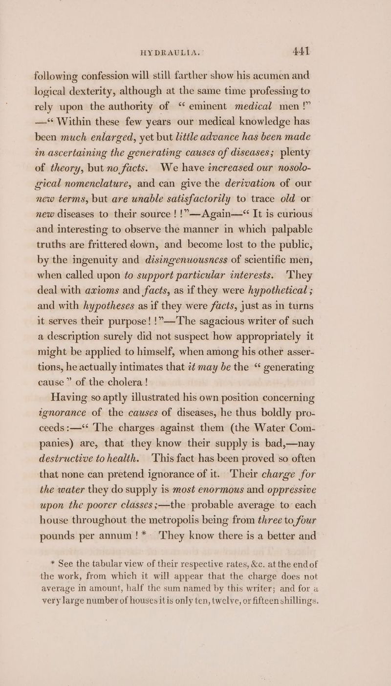 following confession will still farther show his acumen and logical dexterity, although at the same time professing to rely upon the authority of ‘‘ emment medical men!” — —‘* Within these few years our medical knowledge has been much enlarged, yet but little advance has been made in ascertaining the generating causes of diseases; plenty of theory, but no facts. We have increased our nosolo- gical nomenclature, and can give the derivation of our new terms, but are unable satisfactorily to trace old or new diseases to their source ! !”—Again—*“ It is curious and interesting to observe the manner in which palpable truths are frittered down, and become lost to the public, by the ingenuity and disingenuousness of scientific men, when called upon to support particular interests. ‘They deal with axioms and facts, as if they were hypothetical ; and with hypotheses as if they were facts, just as in turns it serves their purpose! !”—'The sagacious writer of such a description surely did not suspect how appropriately it might be applied to himself, when among his other asser- tions, he actually intimates that 7¢ may be the “ generating cause ” of the cholera ! Having so aptly illustrated his own position concerning ignorance of the causes of diseases, he thus boldly pro- ceeds :—‘* The charges against them (the Water Com- panies) are, that they know their supply is bad,—nay destructive to health. ‘This fact has been proved so often that none can pretend ignorance of it. Their charge for the water they do supply is most enormous and oppressive upon the poorer classes ;—the probable average to each house throughout the metropolis being from three to four pounds per annum! * They know there is a better and * See the tabular view of their respective rates, &amp;c. at the end of the work, from which it will appear that the charge does not average in amount, half the sum named by this writer; and for a very large number of houses itis only ten, twelve, or fifteen shillings.