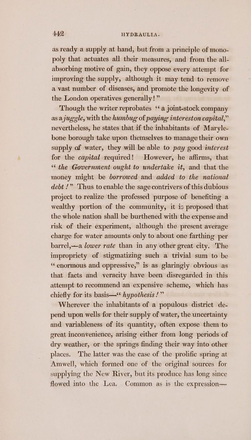 as ready a supply at hand, but from a principle of mono- poly that actuates all their measures, and from the all- absorbing motive of gain, they oppose every attempt for improving the supply, although it may tend to remove a vast number of diseases, and promote the longevity of the London operatives generally!” Though the writer reprobates ‘‘a joint-stock company as ajugale, with the humbug of paying intereston capital,” nevertheless, he states that if the inhabitants of Maryle- bone borough take upon themselves to manage their own supply of water, they will be able to pay good interest for the capital required! However, he affirms, that ‘¢ the Government ought to undertake it, and that the money might be borrowed and added to the national debt !” ‘Thus to enable the sage contrivers of this dubious project to realize the professed purpose of benefiting a wealthy portion of the community, it is proposed that the whole nation shall be burthened with the expense and risk of their experiment, although the present average charge for water amounts only to about one farthing per barrel,—a lower rate than in any other great city. The impropriety of stigmatizing such a trivial sum to be ‘“‘ enormous and oppressive,” is as glaringly obvious as that facts and veracity have been disregarded in this attempt to recommend an expensive scheme, which has chiefly for its basis—*‘ hypothesis /” Wherever the inhabitants of a populous district de- pend upon wells for their supply of water, the uncertainty and variableness of its quantity, often expose them to great inconvenience, arising either from long periods of dry weather, or the springs finding their way into other places. The latter was the case of the prolific spring at Amwell, which formed one of the original sources for supplying the New River, but its produce has long since flowed into the Lea. Common as is the expression—