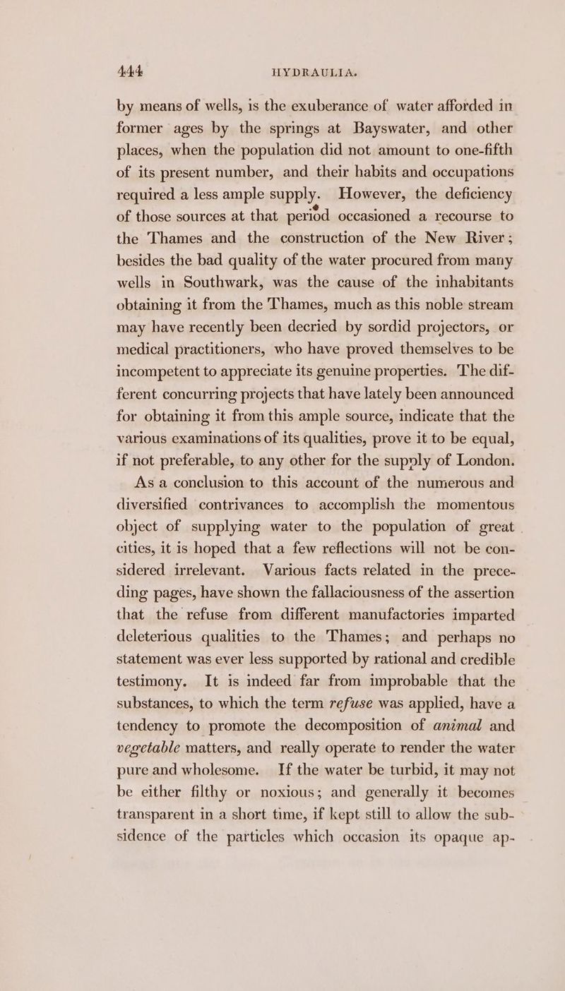 by means of wells, is the exuberance of water afforded in former ages by the springs at Bayswater, and other places, when the population did not amount to one-fifth of its present number, and their habits and occupations required a less ample supply. However, the deficiency of those sources at that period occasioned a recourse to the Thames and the construction of the New River; besides the bad quality of the water procured from many wells in Southwark, was the cause of the inhabitants obtaining it from the Thames, much as this noble stream may have recently been decried by sordid projectors, or medical practitioners, who have proved themselves to be incompetent to appreciate its genuine properties. The dif- ferent concurring projects that have lately been announced for obtaining it from this ample source, indicate that the various examinations of its qualities, prove it to be equal, if not preferable, to any other for the supyly of London. As a conclusion to this account of the numerous and diversified contrivances to accomplish the momentous object of supplying water to the population of great | cities, it is hoped that a few reflections will not be con- sidered irrelevant. Various facts related in the prece- ding pages, have shown the fallaciousness of the assertion that the refuse from different manufactories imparted deleterious qualities to the Thames; and perhaps no statement was ever less supported by rational and credible testimony. It is indeed far from improbable that the substances, to which the term refuse was applied, have a tendency to promote the decomposition of animal and vegetable matters, and really operate to render the water pure and wholesome. If the water be turbid, it may not be either filthy or noxious; and generally it becomes transparent in a short time, if kept still to allow the sub- sidence of the particles which occasion its opaque ap-