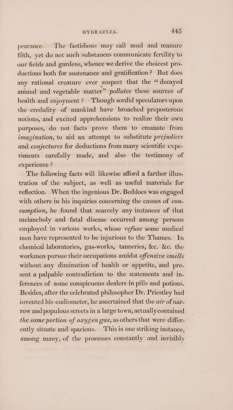 pearance. The fastidious may call mud and manure filth, yet do not such substances communicate fertility to our fields and gardens, whence we derive the choicest pro- ductions both for sustenance and gratification? But does any rational creature ever suspect that the “ decayed animal and vegetable matter” pollutes these sources of health and enjoyment ? Though sordid speculators upon the credulity of mankind have broached preposterous notions, and excited apprehensions to realize their own purposes, do not facts prove them to emanate from imagination, to aid an attempt to substitute prejudices and conjectures for deductions from many scientific expe- riments carefully made, and also the testimony of experience ? The following facts will likewise afford a farther illus- tration of the subject, as well as useful materials for reflection. When the ingenious Dr. Beddoes was engaged with others in his inquiries concerning the causes of con- sumption, he found that scarcely any instances of that melancholy and fatal disease occurred among persons employed in various works, whose refuse some medical men have represented to be injurious to the Thames. In chemical laboratories, gas-works, tanneries, &amp;c. &amp;c. the workmen pursue their occupations amidst offensive smells without any diminution of health or appetite, and pre- sent a palpable contradiction to the statements and in- ferences of some conspicuous dealers in pills and potions. Besides, after the celebrated philosopher Dr. Priestley had invented his eudiometer, he ascertained that the air of nar- row and populous streets in a large town, actually contained the same portion of oxygen gas, as others that were differ- ently situate and spacious. This is one striking instance, among many, of the processes constantly and invisibly