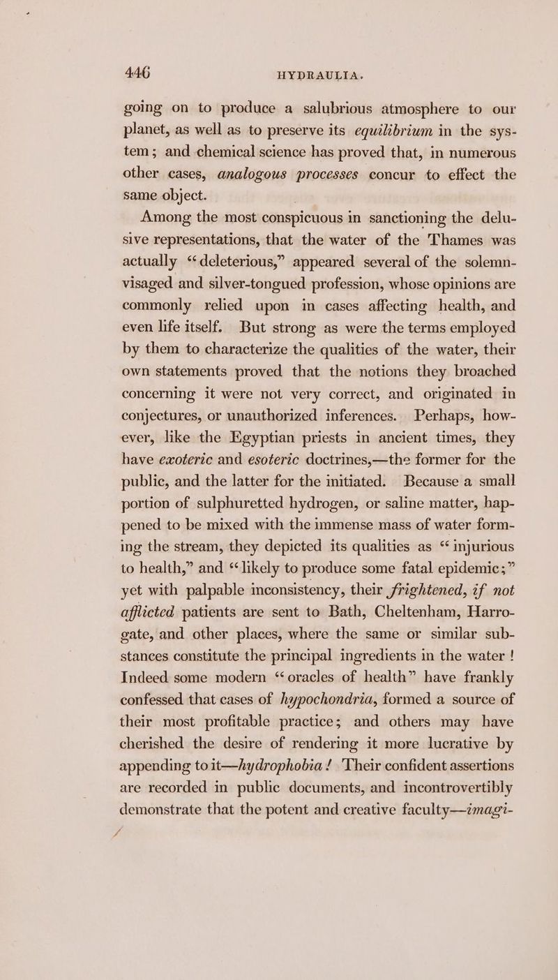 going on to produce a salubrious atmosphere to our planet, as well as to preserve its equélibrium in the sys- tem; and chemical science has proved that, in numerous other cases, analogous processes concur to effect the same object. | Among the most conspicuous in sanctioning the delu- sive representations, that the water of the Thames was actually ‘‘deleterious,” appeared several of the solemn- visaged and silver-tongued profession, whose opinions are commonly relied upon im cases affecting health, and even life itself. But strong as were the terms employed by them to characterize the qualities of the water, their own statements proved that the notions they broached concerning it were not very correct, and originated in conjectures, or unauthorized inferences. Perhaps, how- ever, like the Egyptian priests in ancient times, they have exoteric and esoteric doctrines,—the former for the public, and the latter for the initiated. Because a small portion of sulphuretted hydrogen, or saline matter, hap- pened to be mixed with the immense mass of water form- ing the stream, they depicted its qualities as “ injurious to health,” and “likely to produce some fatal epidemic; ” yet with palpable inconsistency, their frightened, if not afflicted patients are sent to Bath, Cheltenham, Harro- gate, and other places, where the same or similar sub- stances constitute the principal ingredients in the water ! Indeed some modern “oracles of health” have frankly confessed that cases of hypochondria, formed a source of their most profitable practice; and others may have cherished the desire of rendering it more lucrative by appending toit—hydrophobia! ‘Their confident assertions are recorded in public documents, and incontrovertibly demonstrate that the potent and creative faculty—imagi- i