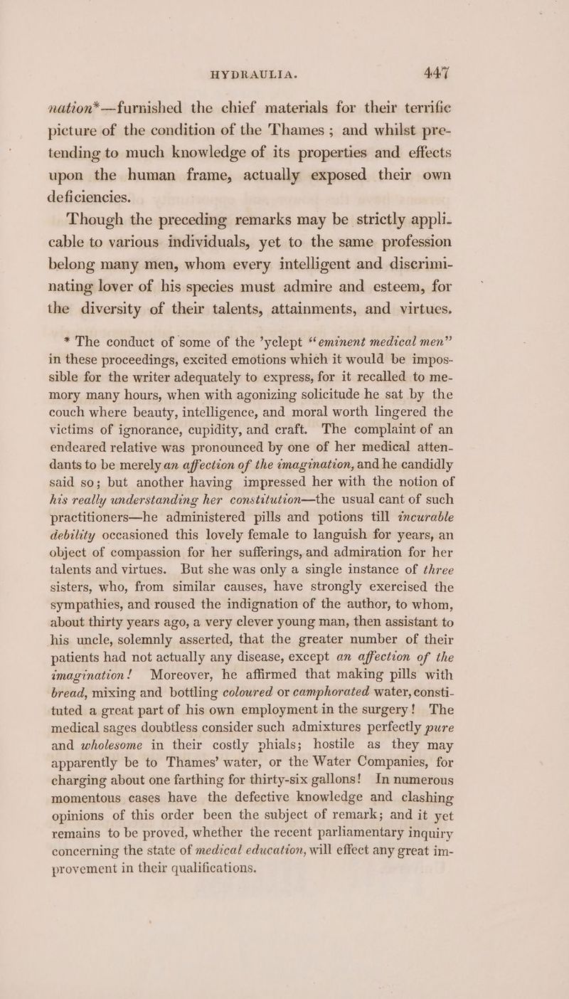 nation*—furnished the chief materials for their terrific picture of the condition of the Thames ; and whilst pre- tending to much knowledge of its properties and effects upon the human frame, actually exposed their own deficiencies. Though the preceding remarks may be strictly appli- cable to various individuals, yet to the same profession belong many men, whom every intelligent and discrimi- nating lover of his species must admire and esteem, for the diversity of their talents, attainments, and virtues. * The conduct of some of the ’yclept “eminent medical men” in these proceedings, excited emotions which it would be impos- sible for the writer adequately to express, for it recalled to me- mory many hours, when with agonizing solicitude he sat by the couch where beauty, intelligence, and moral worth lingered the victims of ignorance, cupidity, and craft. The complaint of an endeared relative was pronounced by one of her medical atten- dants to be merely an affection of the imagination, and he candidly said so; but another having impressed her with the notion of his really understanding her constitution—the usual cant of such practitioners—he administered pills and potions till zncurable debility occasioned this lovely female to languish for years, an object of compassion for her sufferings, and admiration for her talents and virtues. But she was only a single instance of three sisters, who, from similar causes, have strongly exercised the sympathies, and roused the indignation of the author, to whom, about thirty years ago, a very clever young man, then assistant to his uncle, solemnly asserted, that the greater number of their patients had not actually any disease, except an affection of the imagination! Moreover, he affirmed that making pills with bread, mixing and bottling coloured or camphorated water, consti- tuted a great part of his own employment in the surgery! The medical sages doubtless consider such admixtures perfectly pure and wholesome in their costly phials; hostile as they may apparently be to Thames’ water, or the Water Companies, for charging about one farthing for thirty-six gallons! In numerous momentous cases have the defective knowledge and clashing opinions of this order been the subject of remark; and it yet remains to be proved, whether the recent parliamentary inquiry concerning the state of medical education, will effect any great im- provement in their qualifications.