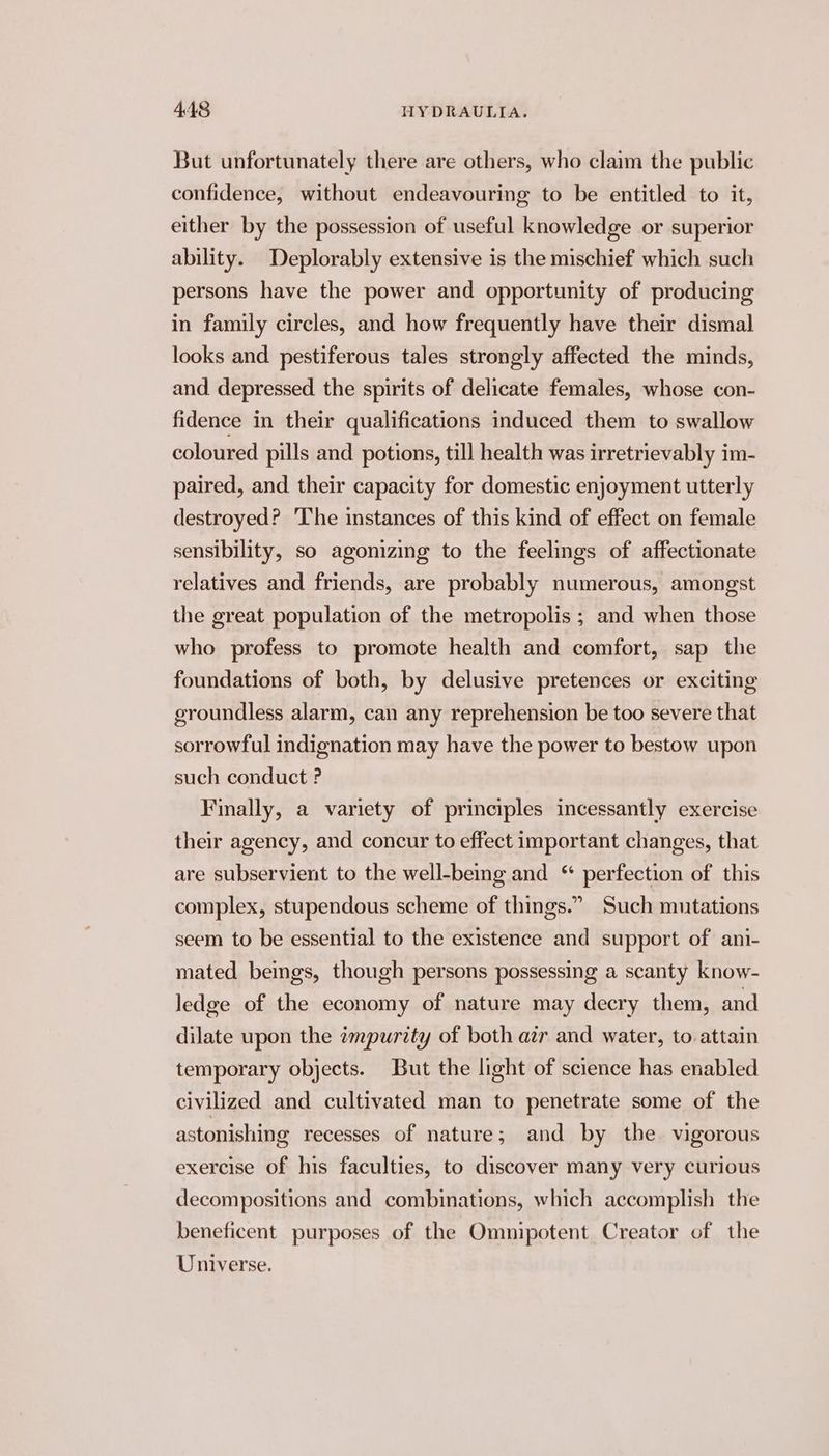 But unfortunately there are others, who claim the public confidence, without endeavouring to be entitled to it, either by the possession of useful knowledge or superior ability. Deplorably extensive is the mischief which such persons have the power and opportunity of producing in family circles, and how frequently have their dismal looks and pestiferous tales strongly affected the minds, and depressed the spirits of delicate females, whose con- fidence in their qualifications induced them to swallow coloured pills and potions, till health was irretrievably im- paired, and their capacity for domestic enjoyment utterly destroyed? ‘The instances of this kind of effect on female sensibility, so agonizing to the feelings of affectionate relatives and friends, are probably numerous, amongst the great population of the metropolis ; and when those who profess to promote health and comfort, sap the foundations of both, by delusive pretences or exciting groundless alarm, can any reprehension be too severe that sorrowful indignation may have the power to bestow upon such conduct ? Finally, a variety of principles incessantly exercise their agency, and concur to effect important changes, that are subservient to the well-bemg and “ perfection of this complex, stupendous scheme of things.” Such mutations seem to be essential to the existence and support of ani- mated bemgs, though persons possessing a scanty know- ledge of the economy of nature may decry them, and dilate upon the impurity of both air and water, to attain temporary objects. But the light of science has enabled civilized and cultivated man to penetrate some of the astonishing recesses of nature; and by the. vigorous exercise of his faculties, to discover many very curious decompositions and combinations, which accomplish the beneficent purposes of the Omnipotent Creator of the Universe.