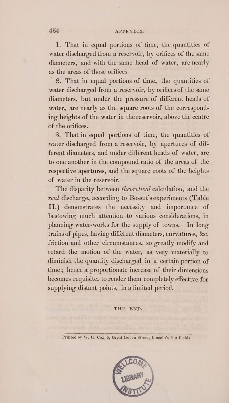1. That in equal portions of time, the quantities of water discharged from a reservoir, by orifices of the same diameters, and with the same head of water, are nearly as the areas of those orifices. - 2, That in equal portions of time, the quantities of water discharged from a reservoir, by orifices of the same diameters, but under the pressure of different heads of water, are nearly as the square roots of the correspond- ing heights of the water in the reservoir, above the centre of the orifices. 3. That in equal portions of time, the quantities of water discharged from a reservoir, by apertures of dif- ferent diameters, and under different heads of water, are to one another in the compound ratio of the areas of the respective apertures, and the square roots of the heights of water in the reservoir. The disparity between theoretical calculation, and the reat discharge, according to Bossut’s experiments (Table II.) demonstrates the necessity and importance of bestowing much attention to various considerations, in planning water-works for the supply of towns. In long trains of pipes, having different diameters, curvatures, &amp;c. friction and other circumstances, so greatly modify and retard the motion of the water, as very materially to diminish the quantity discharged in a certain portion of time; hence a proportionate increase of their dimensions becomes requisite, to render them completely effective for supplying distant points, in a limited period. THE END. Printed by W. H. Cox, 5, Great Queen Street, Lincoln’s Inn Fields.