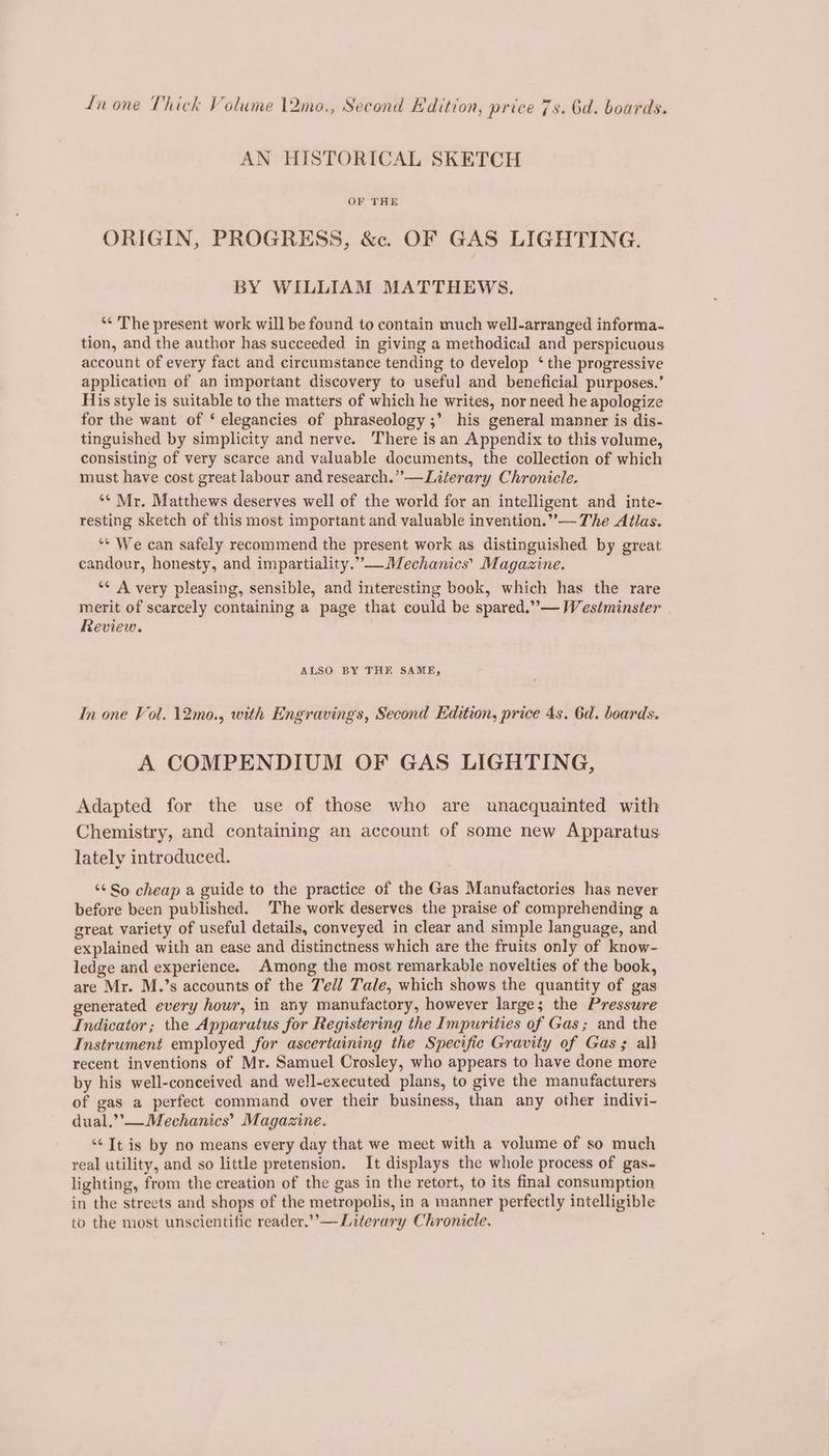 Ln one Thick Volume 12mo., Second Kdition, price 7s. 6d. boards. AN HISTORICAL SKETCH OF THE ORIGIN, PROGRESS, &amp;c. OF GAS LIGHTING. BY WILLIAM MATTHEWS. ‘¢ The present work will be found to contain much well-arranged informa- tion, and the author has succeeded in giving a methodical and perspicuous account of every fact and circumstance tending to develop ‘ the progressive application of an important discovery to useful and beneficial purposes.’ His style is suitable to the matters of which he writes, nor need he apologize for the want of ‘ elegancies of phraseology ;’ his general manner is dis- tinguished by simplicity and nerve. There isan Appendix to this volume, consisting of very scarce and valuable documents, the collection of which must have cost great labour and research.” —Literary Chronicle. *¢ Mr. Matthews deserves well of the world for an intelligent and inte- resting sketch of this most important and valuable invention.”’— The Atlas. ‘* We can safely recommend the present work as distinguished by great candour, honesty, and impartiality.” —Mechanics’ Magazine. “¢ A very pleasing, sensible, and interesting book, which has the rare merit of scarcely containing a page that could be spared.” — Westminster Review. ALSO BY THE SAME, In one Vol. 12mo., with Engravingss, Second Edition, price 4s. 6d. boards. A COMPENDIUM OF GAS LIGHTING, Adapted for the use of those who are unacquainted with Chemistry, and containing an account of some new Apparatus lately introduced. “So cheap a guide to the practice of the Gas Manufactories has never before been published. The work deserves the praise of comprehending a great variety of useful details, conveyed in clear and simple language, and explained with an ease and distinctness which are the fruits only of know- ledge and experience. Among the most remarkable novelties of the book, are Mr. M.’s accounts of the Ted/ Tale, which shows the quantity of gas generated every hour, in any manufactory, however large; the Pressure Indicator; the Apparatus for Registering the Impurities of Gas; and the Instrument employed for ascertuining the Specific Gravity of Gas; all recent inventions of Mr. Samuel Crosley, who appears to have done more by his well-conceived and well-executed plans, to give the manufacturers of gas a perfect command over their business, than any other indivi- dual.’’— Mechanics’ Magazine. ‘< It is by no means every day that we meet with a volume of so much real utility, and so little pretension. It displays the whole process of gas- lighting, from the creation of the gas in the retort, to its final consumption in the streets and shops of the metropolis, in a manner perfectly intelligible to the most unscientific reader.’’— Literary Chronicle.