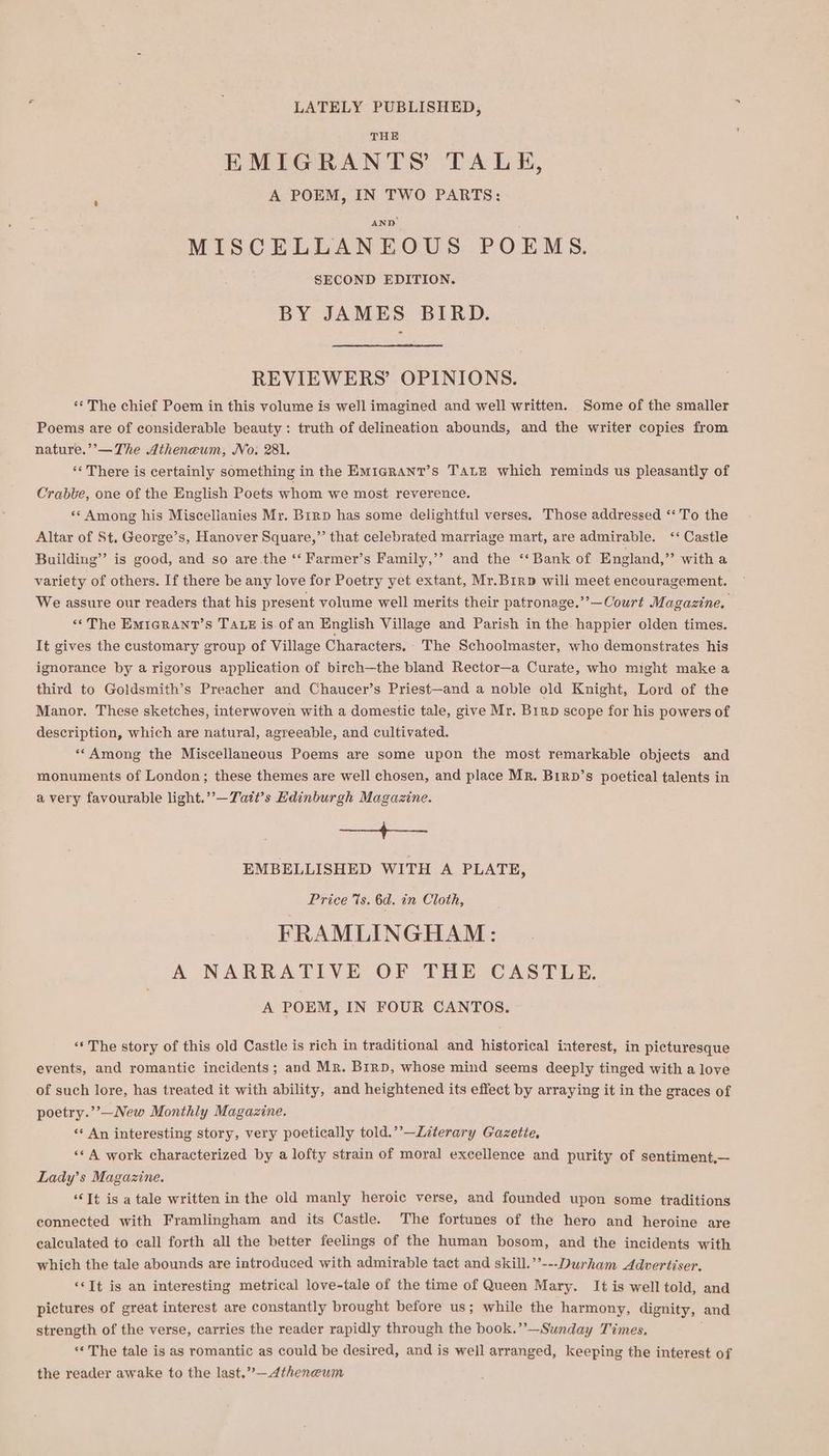 LATELY PUBLISHED, THE EMIGRANTS TALH, A POEM, IN TWO PARTS: MISCELLANEOUS POEMS. SECOND EDITION. BY JAMES BIRD. REVIEWERS’ OPINIONS. ** The chief Poem in this volume is well imagined and well written. Some of the smaller Poems are of considerable beauty: truth of delineation abounds, and the writer copies from nature.’’—The Atheneum, No. 281. ** There is certainly something in the Em1arant’s TALE which reminds us pleasantly of Crabbe, one of the English Poets whom we most reverence. «* Among his Miscellanies Mr. Brrp has some delightful verses. Those addressed ‘To the Altar of St, George’s, Hanover Square,” that celebrated marriage mart, are admirable. ‘‘ Castle Building’ is good, and so are the ‘‘ Farmer’s Family,’’ and the ‘‘ Bank of England,” witha variety of others. If there be any love for Poetry yet extant, Mr.Birp will meet encouragement. We assure our readers that his present volume well merits their patronage.””—Court Magazine. ‘«* The Emicrant’s TALE is of an English Village and Parish in the happier olden times. It gives the customary group of Village Characters. The Schoolmaster, who demonstrates his ignorance by a rigorous application of birch—the bland Rector—a Curate, who might make a third to Goldsmith’s Preacher and Chaucer’s Priest—and a noble old Knight, Lord of the Manor. These sketches, interwoven with a domestic tale, give Mr. B1rp scope for his powers of description, which are natural, agreeable, and cultivated. **Among the Miscellaneous Poems are some upon the most remarkable objects and monuments of London; these themes are well chosen, and place MR. Birp’s poetical talents in avery favourable light.’’—Tatt’s Edinburgh Magazine. SEER see EMBELLISHED WITH A PLATE, Price %s. 6d. in Cloth, FRAMLINGHAM: A NARRATIVE OF THE CASTLE. A POEM, IN FOUR CANTOS. ‘** The story of this old Castle is rich in traditional and historical interest, in picturesque events, and romantic incidents; and Mr. Birp, whose mind seems deeply tinged with a love of such lore, has treated it with ability, and heightened its effect by arraying it in the graces of poetry.’’—New Monthly Magazine. ‘«* An interesting story, very poetically told.’’—Literary Gazette, ‘© A work characterized by a lofty strain of moral excellence and purity of sentiment,— Lady’s Magazine. ‘It is a tale written in the old manly heroic verse, and founded upon some traditions connected with Framlingham and its Castle. The fortunes of the hero and heroine are calculated to call forth all the better feelings of the human bosom, and the incidents with which the tale abounds are introduced with admirable tact and skill.’’---Durham Advertiser. ‘*It is an interesting metrical love-tale of the time of Queen Mary. It is well told, and pictures of great interest are constantly brought before us; while the harmony, dignity, and strength of the verse, carries the reader rapidly through the book.”’—Sunday Times. j ‘The tale is as romantic as could be desired, and is well arranged, keeping the interest of the reader awake to the last.”—Atheneum