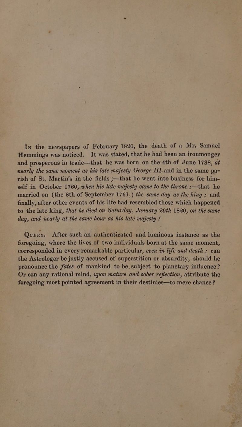 In the newspapers of February 1820, the death of a Mr. Samuel Hemmings was noticed. It was stated, that he had been an ironmonger and prosperous in trade—that he was born on the 4th of June 1738, at nearly the same moment as his late majesty George III.and in the same pa- rish of St. Martin’s in the fields ;—that he went into business for him- self in October 1760, when his late majesty came to the throne ;—that he married on (the 8th of September 1761,) the same day as the king ; and finally, after other events of his life had resembled those which happened to the late king, that he died on Saturday, January 29th 1820, on the same day, and nearly at the same hour as his late majesty ! Query. After such an authenticated and luminous instance as the foregoing, where the lives of two individuals born at the same moment, corresponded in every remarkable particular, even in life and death ; can the Astrologer be justly accused of superstition or absurdity, should he pronounce the fates of mankind to be subject to planetary influence? Or can any rational mind, upon mature and sober reflection, attribute the foregoing most pointed agreement in their destinies—to mere chance?