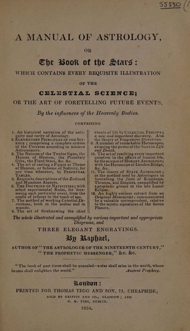gouy and verity of Astrology. 2. ELEMENTARY PRINCIPLES OF THE SCI- ENCE 3; comprising a complete system of the Universe according to modern Astronomers. 3. The Natures of the Twelve Signs, tlie Orbs, the Fixed Stars, &amp;c. &amp;c. 4. The art of casting a Figure or Theme of Heaven, or Scheme of Nativity, for any time whatever, by PERPETUAL TABLES. 5, Requisite descriptions of the Zodiacal and Mundane Aspects. 6. THE DocTRINE oF NATIVITIES 3 with select experimental Rules, for fore- seeing each particular event, from the cradle of infancy to the tomb of age. 7. The method of working Celestial Di- rections, both in the zodiac and in mundo, 8. The art of foreknowing the chief a new and important discovery. Also the theory of Progressive Directions. 9. A number of remarkable Horoscopes, evincing the power of the Stars in Life and Death. 10. The art of resolving every important question in the affairs of human life, by the science of Horary As?1RoLoGy; with the Horoscope of London Bridge, c. &amp;c. 11. The theory of Srate AsTRoOLoGyY ; or the method used by Astrologers in foretelling the fates of Kingdoms, Thrones, and Empires, exemplified by aprophetic glance at the late Lunar Eclipse. 12. An highly curious extract from an Original Manuscript ; communicated by a valuable correspondent, relative to the mystic signatures of the Seven Planets. beams shall enlighten the world.”’ Ancient Prophecy.