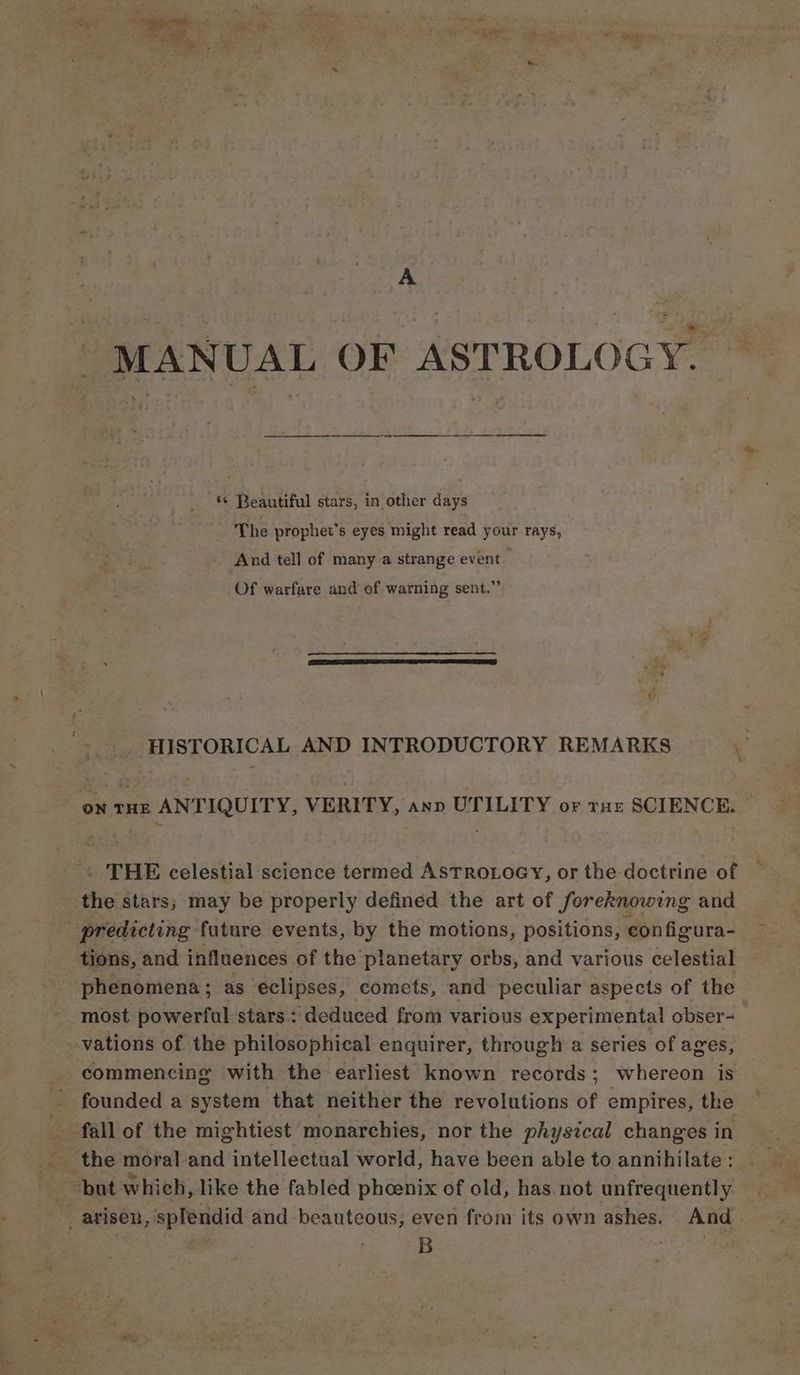 ee ree ? ao : . a aa’ >a *) s ee Sa, iW eae . ey Bas Br sts “i Iti A MANUAL OF ASTROLOGY. _ Beautiful stars, in other days The prophet’s eyes might read your rays, And tell of many a strange event Of warfare and of warning sent.”’ -_. HISTORICAL AND INTRODUCTORY REMARKS on tHE ANTIQUITY, VERITY, anv UTILITY or rue SCIENCE. . THE celestial science termed ASTROLOGY, or the doctrine of the stars; may be properly defined the art of foreknowing and predicting future events, by the motions, positions, configura- tions, and influences of the planetary orbs, and various celestial phenomena; as eclipses, comets, and peculiar aspects of the most powerful stars: deduced from various experimental obser- vations of the philosophical enquirer, through a series of ages, commencing with the earliest known records; whereon is founded a system that neither the revolutions of empires, the fall of the mightiest monarchies, nor the physical changes in _ arisen, splendid and beauteous, even from its own ashes. And Lae E ee