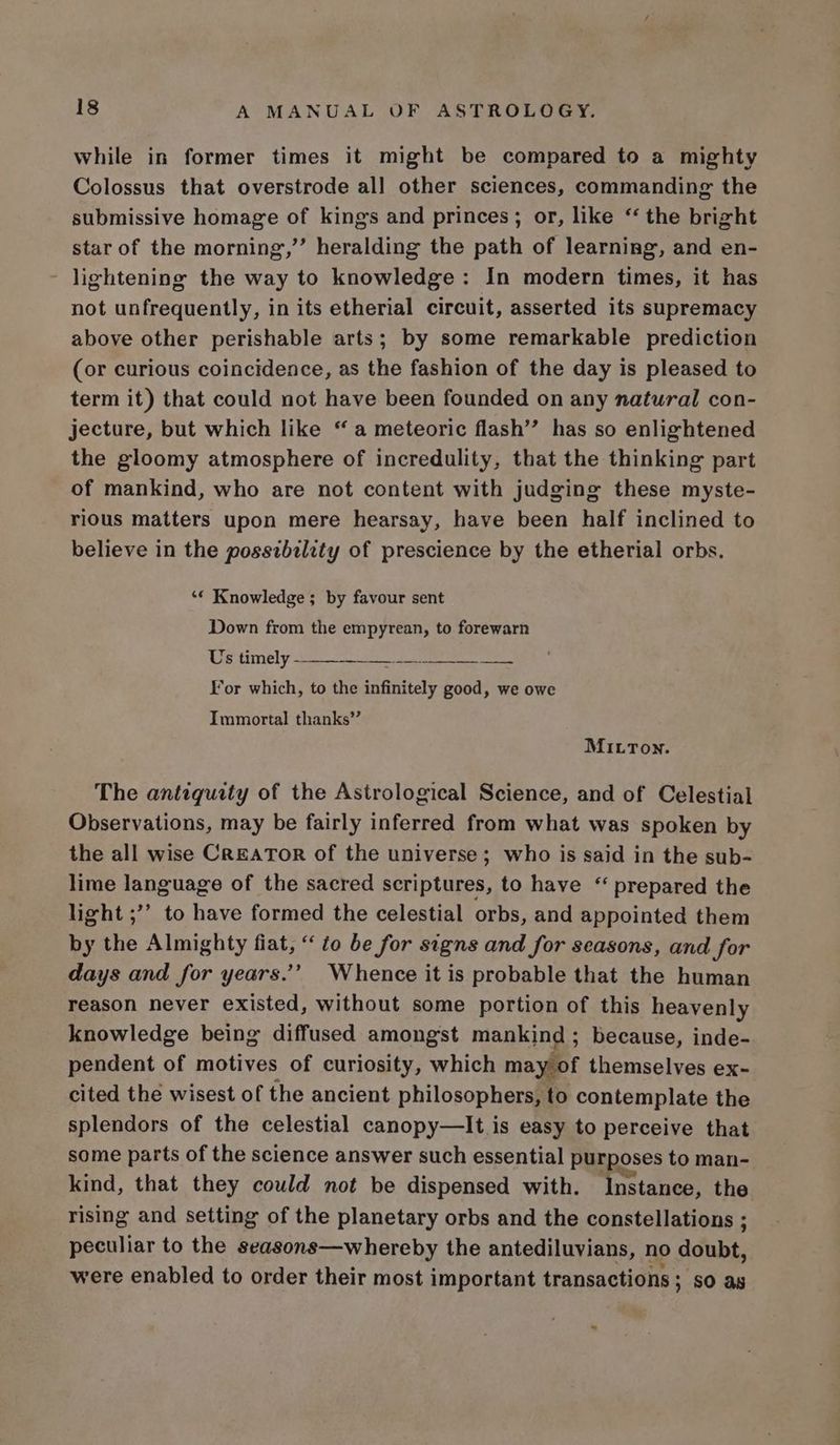 while in former times it might be compared to a mighty Colossus that overstrode all other sciences, commanding the submissive homage of kings and princes; or, like “ the bright star of the morning,” heralding the path of learning, and en- - lightening the way to knowledge: In modern times, it has not unfrequently, in its etherial circuit, asserted its supremacy above other perishable arts; by some remarkable prediction (or curious coincidence, as the fashion of the day is pleased to term it) that could not have been founded on any natural con- jecture, but which like “ a meteoric flash” has so enlightened the gloomy atmosphere of incredulity, that the thinking part of mankind, who are not content with judging these myste- rious matters upon mere hearsay, have been half inclined to believe in the possibility of prescience by the etherial orbs. ‘€ Knowledge ; by favour sent Down from the empyrean, to forewarn Us timely 4 ee For which, to the infinitely good, we owe Immortal thanks’’ MILTon. The antiquity of the Astrological Science, and of Celestial Observations, may be fairly inferred from what was spoken by the all wise Creator of the universe; who is said in the sub- lime language of the sacred scriptures, to have “ prepared the light ;’’ to have formed the celestial orbs, and appointed them by the Almighty fiat, “to be for signs and for seasons, and for days and for years.’ Whence it is probable that the human reason never existed, without some portion of this heavenly knowledge being diffused amongst mankind ; because, inde- pendent of motives of curiosity, which may of themselves ex- cited the wisest of the ancient philosophers, to contemplate the splendors of the celestial canopy—lIt is easy to perceive that some parts of the science answer such essential purposes to man- kind, that they could not be dispensed with. Instance, the rising and setting of the planetary orbs and the constellations ; peculiar to the seasons—whereby the antediluvians, no doubt, were enabled to order their most important transactions ; SO as