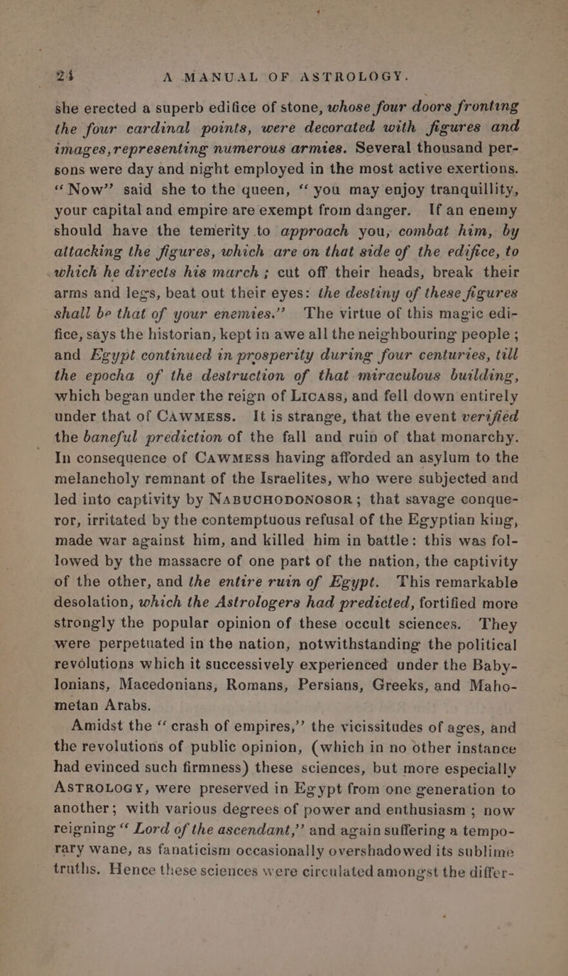 she erected a superb edifice of stone, whose four doors fronting the four cardinal points, were decorated with figures and images, representing numerous armies. Several thousand per- sons were day and night employed in the most active exertions. “Now” said she to the queen, “‘ you may enjoy tranquillity, your capital and empire are exempt from danger. If an enemy should have the temerity to approach you, combat him, by altacking the figures, which are on that side of the edifice, to which he directs his march ; cut off their heads, break their arms and legs, beat out their eyes: the destiny of these figures shali be that of your enemies.”’ The virtue of this magic edi- fice, says the historian, kept in awe all the neighbouring people ; and Egypt continued in prosperity during four centuries, till the epocha of the destruction of that miraculous building, which began under the reign of Licass, and fell down entirely under that of CawMgEss. It is strange, that the event verijied the baneful prediction of the fall and ruin of that monarchy. In consequence of CawMeEss having afforded an asylum to the melancholy remnant of the Israelites, who were subjected and led into captivity by NABUCHODONOSOR; that savage conque- ror, irritated by the contemptuous refusal of the Egyptian king, made war against him, and killed him in battle: this was fol- lowed by the massacre of one part of the nation, the captivity of the other, and the entire ruin of Egypt. This remarkable desolation, which the Astrologers had predicted, fortified more strongly the popular opinion of these occult sciences. They were perpetuated in the nation, notwithstanding the political revolutions which it successively experienced under the Baby- lonians, Macedonians, Romans, Persians, Greeks, and Maho- metan Arabs. Amidst the ‘ crash of empires,’’ the vicissitudes of ages, and the revolutions of public opinion, (which in no other instance had evinced such firmness) these sciences, but more especially ASTROLOGY, were preserved in Egypt from one generation to another; with various degrees of power and enthusiasm ; now reigning “ Lord of the ascendant,’’ and again suffering a tempo- rary wane, as fanaticism occasionally overshadowed its sublime truths. Hence these sciences were circulated amongst the differ-