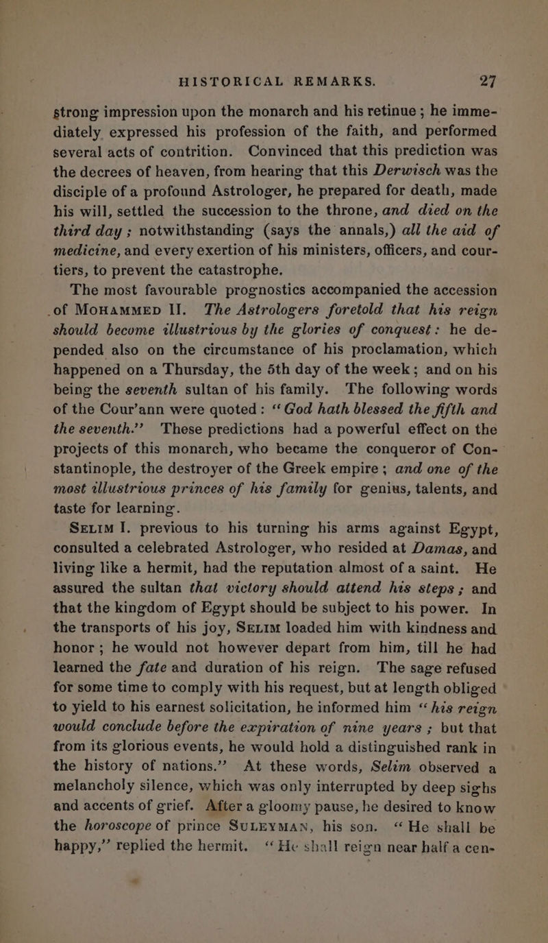 strong impression upon the monarch and his retinue ; he imme- diately expressed his profession of the faith, and performed several acts of contrition. Convinced that this prediction was the decrees of heaven, from hearing that this Derwisch was the disciple of a profound Astrologer, he prepared for death, made his will, settled the succession to the throne, and died on the third day ; notwithstanding (says the annals,) all the aid of medicine, and every exertion of his ministers, officers, and cour- tiers, to prevent the catastrophe. The most favourable prognostics accompanied the accession of MoHamMED II. The Astrologers foretold that his reign should become illustrious by the glories of conquest: he de- pended also on the circumstance of his proclamation, which happened on a Thursday, the 5th day of the week; and on his being the seventh sultan of his family. The following words of the Cour’ann were quoted: ‘God hath blessed the fifth and the seventh.’ These predictions had a powerful effect on the projects of this monarch, who became the conqueror of Con- stantinople, the destroyer of the Greek empire ; and one of the most tllustrious princes of his family for genius, talents, and taste for learning. : Seuim I. previous to his turning his arms against Egypt, consulted a celebrated Astrologer, who resided at Damas, and living like a hermit, had the reputation almost of a saint. He assured the sultan that victory should attend his steps ; and that the kingdom of Egypt should be subject to his power. In the transports of his joy, Set1m loaded him with kindness and honor ; he would not however depart from him, till he had learned the fate and duration of his reign. The sage refused for some time to comply with his request, but at length obliged to yield to his earnest solicitation, he informed him “his reign would conclude before the expiration of nine years ; but that from its glorious events, he would hold a distinguished rank in the history of nations.”” At these words, Selim observed a melancholy silence, which was only interrupted by deep sighs and accents of grief. After a gloomy pause, he desired to know the horoscope of prince SuLEYMAN, his son. “He shall be happy,” replied the hermit. ‘‘ He shall reign near half a cen- a