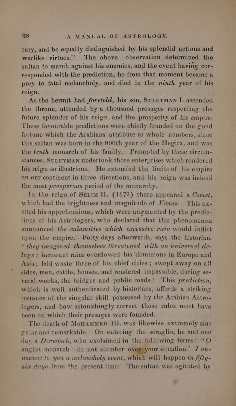 tury, and be equally distinguished by his splendid actions and warlike virtues.’ The above observation determined the sultan to march against his enemies, and the event having cor- responded with the prediction, he from that moment became a prey to fatal melancholy, and died in the nenth year of his reign. | As the hermit had foretold, his son, SULEYMAN J. ascended the throne, attended by a thousand presages respecting the future splendor of his reign, and the prosperity of his empire. These favourable predictions were chiefly founded on the good fortune which the Arabians attribute to whole numbers, since this sultan was born in the 900th year of the Hegira, and was the tenth monarch of his family. Prompted by these circum- stances, SULEYMAN undertook those enterprises which rendered his reign so illustrious. He extended the limits of his empire on our continent in three directions, and his reign was indeed the most prosperous period of the monarchy. In the reign of Sevim II. (1572) there appeared a Comet, which had the brightness and magnitude of Venus. This ex- cited his apprehensions, which were augmented by the predic- tions of his Astrologers, who declared that this phenomenon announced the calamities which excessive rain would inflict upon the empire. - Forty days afterwards, says the historian. ‘they imagined themselves threatened with an universal de- luge: incessant rains overflowed his ‘dominions in Europe and Asia; laid waste three of his chief cities ; swept away on all sides, men, cattle, houses, and rendered impassable, during se- veral wecks, the bridges and public roads! This prediction, which is well authenticated by historians, affords a striking instance of the singular skill possessed by the Arabian Astro- logers, and how astonishingly correct those rules must haye been on which their presages were founded. The death of MoHamMep III. was likewise extremely sin- rular and remarkable. On entering the seraglio, he met one day a Derwisch, who exclaimed in the following terms: ‘O august monarch! do not slumber ov our situation.’ J an- nounce to you a melancholy event, which will happen en ffty- six days from the present time. ‘The sultan was agitated by *