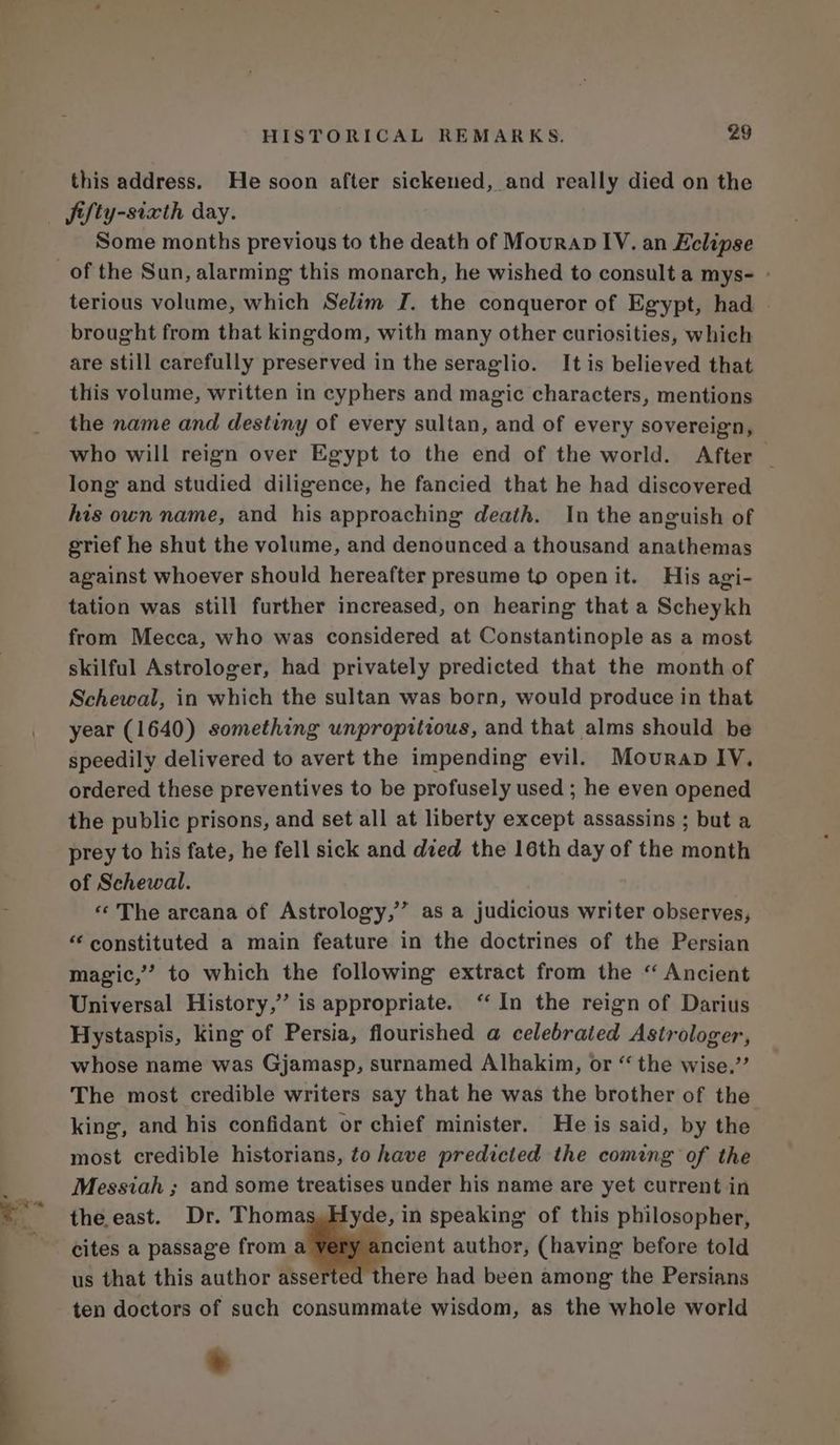 “ii St I HISTORICAL REMARKS. 29 this address. He soon after sickened, and really died on the Some months previous to the death of Mourap IV. an Eclipse terious volume, which Selim J. the conqueror of Egypt, had brought from that kingdom, with many other curiosities, which are still carefully preserved in the seraglio. It is believed that this volume, written in cyphers and magic characters, mentions the name and destiny of every sultan, and of every sovereign, who will reign over Egypt to the end of the world. After _ long and studied diligence, he fancied that he had discovered his own name, and his approaching death. In the anguish of grief he shut the volume, and denounced a thousand anathemas against whoever should hereafter presume to openit. His agi- tation was still further increased, on hearing that a Scheykh from Mecca, who was considered at Constantinople as a most skilful Astrologer, had privately predicted that the month of Schewal, in which the sultan was born, would produce in that year (1640) something unpropttious, and that alms should be speedily delivered to avert the impending evil. Mouranp IV. ordered these preventives to be profusely used ; he even opened the public prisons, and set all at liberty except assassins ; but a prey to his fate, he fell sick and died the 16th day of the month of Schewal. « The arcana of Astrology,” as a judicious writer observes, ‘constituted a main feature in the doctrines of the Persian magic,’ to which the following extract from the “ Ancient Universal History,’ is appropriate. ‘In the reign of Darius Hystaspis, king of Persia, flourished a celebrated Astrologer, whose name was Gjamasp, surnamed Alhakim, or “ the wise.’’ The most credible writers say that he was the brother of the king, and his confidant or chief minister. He is said, by the most credible historians, to have predicied the coming of the Messiah ; and some treatises under his name are yet current in the east. Dr. ‘rom aaa in speaking of this philosopher, ax cites a passage from a neient author, (having before told us that this author asserted there had been among the Persians ten doctors of such consummate wisdom, as the whole world *.