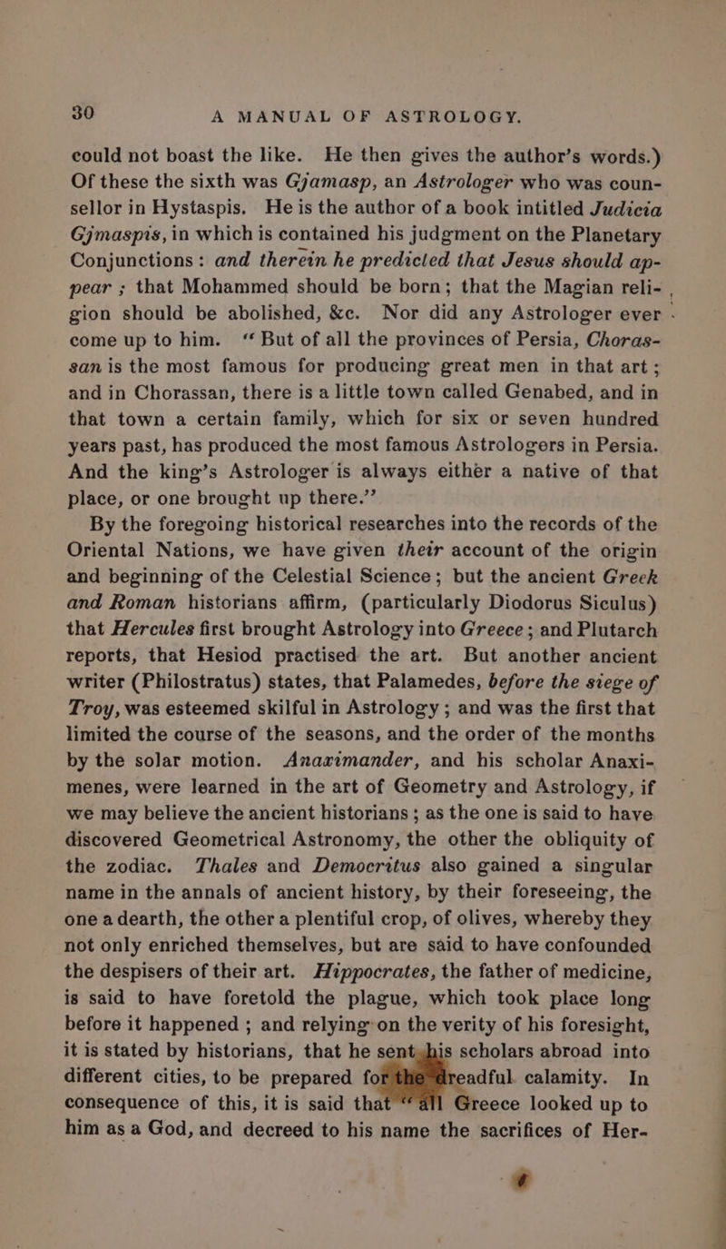 could not boast the like. He then gives the author’s words.) Of these the sixth was Gyamasp, an Astrologer who was coun- sellor in Hystaspis. He is the author of a book intitled Judicia Gjmaspis, in which is contained his judgment on the Planetary Conjunctions: and therein he predicted that Jesus should ap- pear ; that Mohammed should be born; that the Magian reli- , gion should be abolished, &amp;c. Nor did any Astrologer ever . come up to him. “ But of all the provinces of Persia, Choras- san is the most famous for producing great men in that art; and in Chorassan, there is a little town called Genabed, and in that town a certain family, which for six or seven hundred years past, has produced the most famous Astrologers in Persia. And the king’s Astrologer is always either a native of that place, or one brought up there.” By the foregoing historical researches into the records of the Oriental Nations, we have given thetr account of the origin and beginning of the Celestial Science; but the ancient Greek and Roman historians affirm, (particularly Diodorus Siculus) that Hercules first brought Astrology into Greece ; and Plutarch reports, that Hesiod practised the art. But another ancient writer (Philostratus) states, that Palamedes, before the siege of Troy, was esteemed skilful in Astrology ; and was the first that limited the course of the seasons, and the order of the months by the solar motion. Anaximander, and his scholar Anaxi- menes, were learned in the art of Geometry and Astrology, if we may believe the ancient historians ; as the one is said to have discovered Geometrical Astronomy, the other the obliquity of the zodiac. Thales and Democritus also gained a singular name in the annals of ancient history, by their foreseeing, the one a dearth, the other a plentiful crop, of olives, whereby they not only enriched themselves, but are said to have confounded the despisers of their art. Hippocrates, the father of medicine, is said to have foretold the plague, which took place long before it happened ; and relying” on the verity of his foresight, it is stated by historians, that he sentyhis scholars abroad into different cities, to be prepared et Brea calamity. In consequence of this, it is said tha Greece looked up to him as a God, and decreed to his name the sacrifices of Her- wv