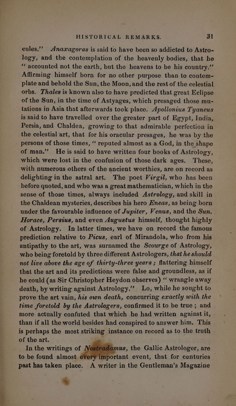 cules.”” Anaxagoras is said to have been so addicted to Astro- logy, and the contemplation of the heavenly bodies, that he “* accounted not the earth, but the heavens to be his country.” Affirming himself born for no other purpose than to contem- plate and behold the Sun, the Moon, and the rest of the celestial orbs. Thales is known also to have predicted that great Eclipse of the Sun, in the time of Astyages, which presaged those mu- tations in Asia that afterwards took place. Apollonius Tyaneus is said to have travelled over the greater part of Egypt, India, Persia, and Chaldea, growing to that admirable perfection in the celestial art, that for his oracular presages, he was by the persons of those times, ‘‘ reputed almost as a God, in the shape of man.” He is said to have written four books of Astrology, which were lost in the confusion of those dark ages. These, with numerous others of the ancient worthies, are on record as delighting in the astral art. The poet Virgil, who has been before quoted, and who was a great mathematician, which in the sense of those times, always included Astrology, and skill in the Chaldean mysteries, describes his hero Eneas, as being born under the favourable influence of Jupiter, Venus, and the Sun. Horace, Persius, and even Augustus himself, thought highly of Astrology. In latter times, we have on record the famous prediction relative to Picus, earl of Mirandola, who from his antipathy to the art, was surnamed the Scourge of Astrology, who being foretold by three different Astrologers, that he should not live above the age of thirty-three years ; flattering himself that the art and its predictions were false and groundless, as if he could (as Sir Christopher Heydon observes) “‘ wrangle away death, by writing against Astrology.’’ Lo, while he sought to prove the art vain, his own death, concurring exactly with the teme foretold by the Astrologers, confirmed it to be true ; and more actually confuted that which he had written against it, than if all the world besides had conspired to answer him. This is perhaps the most striking instance on record as to the truth of the art. In the writings of us, the Gallic Astrologer, are to be found almost mportant event, that for centuries | past has taken place. A writer in the Gentleman’s Magazine *