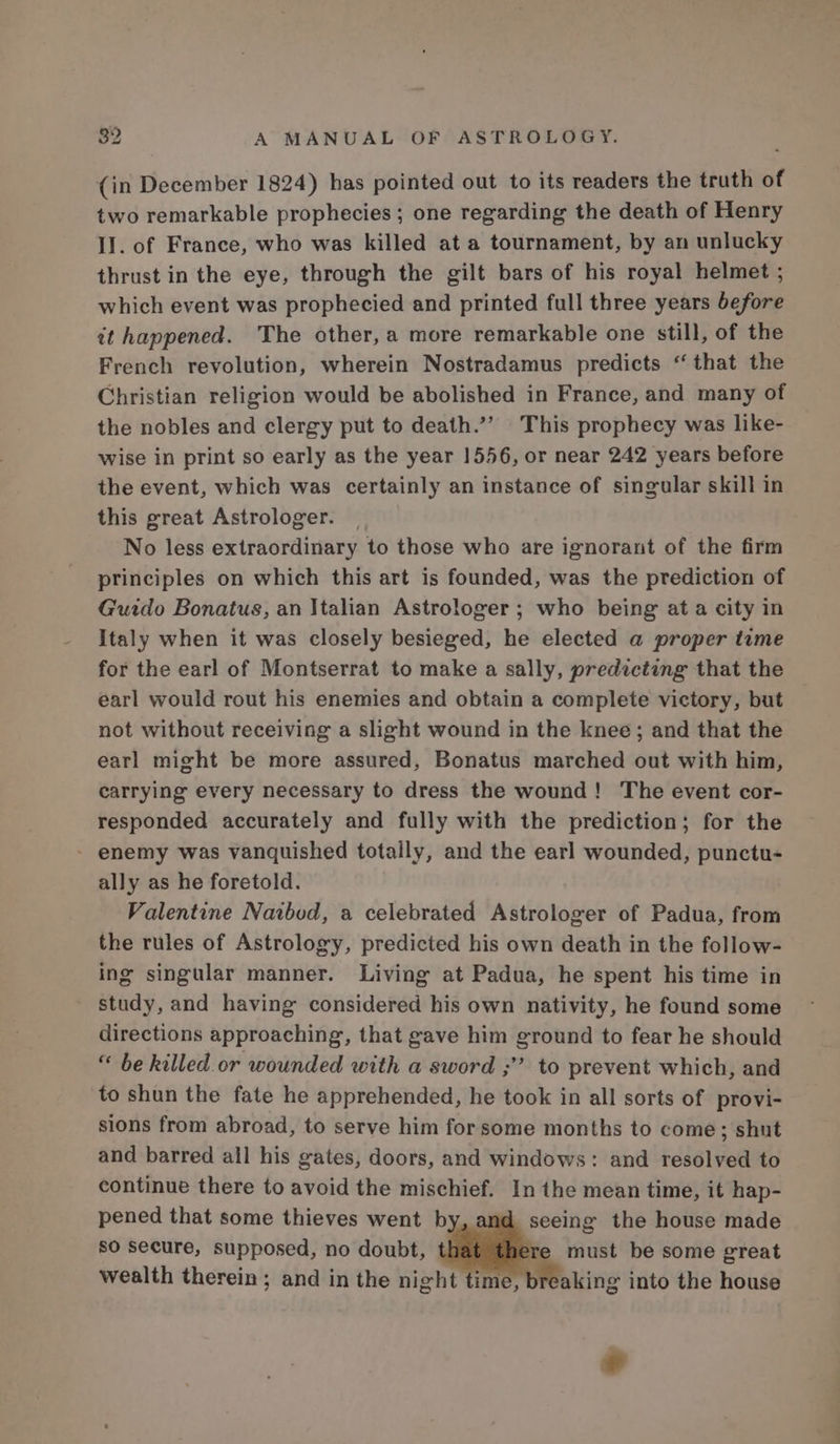 (in December 1824) has pointed out to its readers the truth of two remarkable prophecies; one regarding the death of Henry II. of France, who was killed at a tournament, by an unlucky thrust in the eye, through the gilt bars of his royal helmet ; which event was prophecied and printed full three years before it happened. The other, a more remarkable one still, of the French revolution, wherein Nostradamus predicts ‘that the Christian religion would be abolished in France, and many of the nobles and clergy put to death.”? This prophecy was like- wise in print so early as the year 1556, or near 242 years before the event, which was certainly an instance of singular skill in this great Astrologer. No less extraordinary to those who are ignorant of the firm principles on which this art is founded, was the prediction of Guido Bonatus, an Italian Astrologer; who being ata city in Italy when it was closely besieged, he elected a proper tume for the earl of Montserrat to make a sally, predicting that the earl would rout his enemies and obtain a complete victory, but not without receiving a slight wound in the knee; and that the earl might be more assured, Bonatus marched out with him, carrying every necessary to dress the wound! The event cor- responded accurately and fully with the prediction; for the - enemy was vanquished totally, and the earl wounded, punctu- ally as he foretold. Valentine Naibod, a celebrated Astrologer of Padua, from the rules of Astrology, predicted his own death in the follow- ing singular manner. Living at Padua, he spent his time in study, and having considered his own nativity, he found some directions approaching, that gave him ground to fear he should “ be killed or wounded with a sword ;”’ to prevent which, and to shun the fate he apprehended, he took in all sorts of provi- sions from abroad, to serve him for some months to come; shut and barred all his gates, doors, and windows: and resolved to continue there to avoid the mischief. In the mean time, it hap- pened that some thieves went by seeing the house made so secure, supposed, no doubt, Te must be some great wealth therein; and in the night time, I reaking into the house e