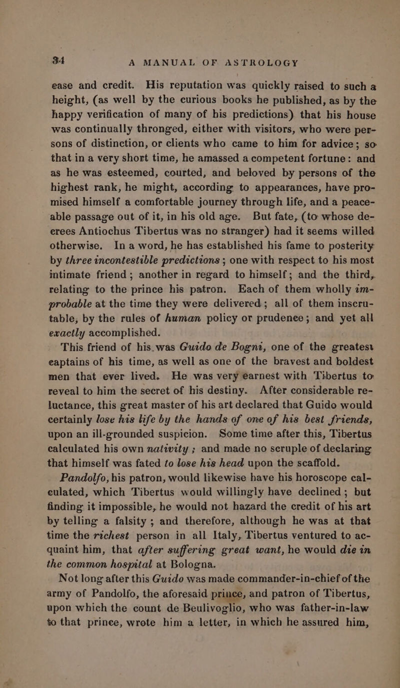 ease and credit. His reputation was quickly raised to such a height, (as well by the curious books he published, as by the happy verification of many of his predictions) that his house was continually thronged, either with visitors, who were per- sons of distinction, or clients who came to him for advice; so that in a very short time, he amassed a competent fortune: and as he was esteemed, courted, and beloved by persons of the highest rank, he might, according to appearances, have pro- mised himself a comfortable journey through life, and a peace- able passage out of it, in his old age. But fate, (to whose de- erees Antiochus Tibertus was no stranger) had it seems willed otherwise. Ina word, he has established his fame to posterity by three incontestible predictions ; one with respect to his most intimate friend ; another in regard to himself; and the third, relating to the prince his patron. Each of them wholly am- probable at the time they were delivered; all of them inscru- table, by the rules of human policy or prudenee; and yet all exactly accomplished. This friend of his.was Guzdo de Bogni, one of the greatest eaptains of his time, as well as one of the bravest and boldest men that ever lived. He was very earnest with Tibertus to reveal to him the secret of his destiny. After considerable re- luctance, this great master of his art declared that Guido would certainly lose his life by the hands of one of his best friends, upon an ill-grounded suspicion. Some time after this, Tibertus calculated his own natwity ; and made no scruple of declaring that himself was fated to lose his head upon the scaffold. Pandolfo, his patron, would likewise have his horoscope cal- culated, which Tibertus would willingly have declined; but finding it impossible, he would not hazard the credit of his art by telling a falsity ; and therefore, although he was at that time the richest person in all Italy, Tibertus ventured to ac- quaint him, that after suffering great want, he would die in the common hospital at Bologna. _ Not long after this Guido was made commander-in-chief of the army of Pandolfo, the aforesaid prince, and patron of Tibertus, upon which the count de Beulivoglio, who was father-in-law to that prinee, wrote him a letter, in which he assured him,