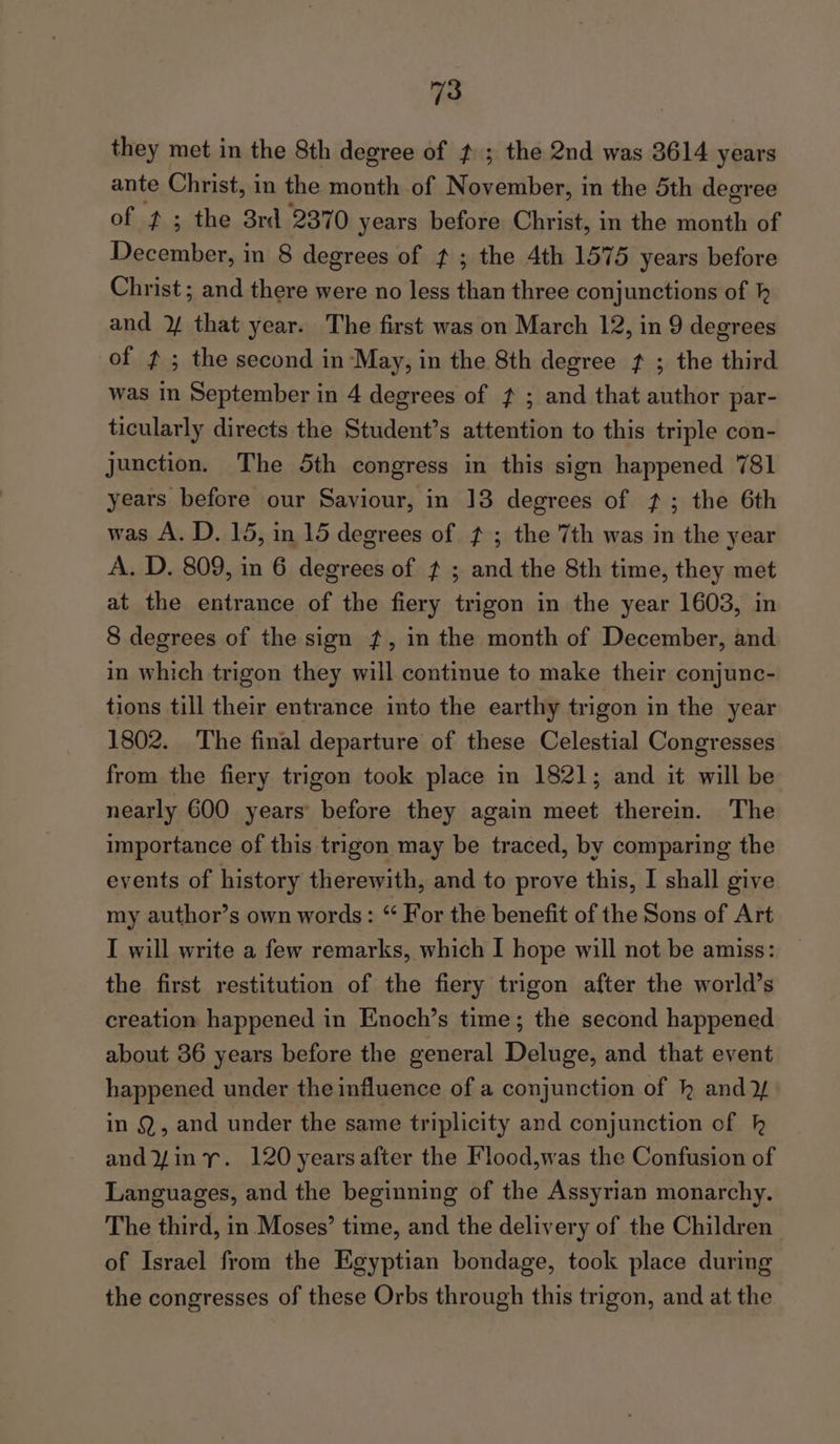 they met in the 8th degree of #.; the 2nd was 3614 years ante Christ, in the month of November, in the 5th degree of ¢; the 38rd 2370 years before Christ, in the month of December, in 8 degrees of f ; the 4th 1575 years before Christ ; and there were no less than three conjunctions of h and ¥ that year. The first was on March 12, in 9 degrees of f ; the second in May, in the 8th degree f ; the third was in September in 4 degrees of f ; and that author par- ticularly directs the Student’s attention to this triple con- junction. The 5th congress in this sign happened 781 years before our Saviour, in 13 degrees of 7; the 6th was A. D. 15, in 15 degrees of ¢ ; the 7th was in the year A. D. 809, in 6 degrees of ¢ ; and the 8th time, they met at the entrance of the fiery trigon in the year 1603, in 8 degrees of the sign ?, in the month of December, and in which trigon they will continue to make their conjunc- tions till their entrance into the earthy trigon in the year 1802. The final departure of these Celestial Congresses from the fiery trigon took place in 1821; and it will be nearly 600 years before they again meet therein. The importance of this trigon may be traced, by comparing the events of history therewith, and to prove this, I shall give my author’s own words: “ For the benefit of the Sons of Art I will write a few remarks, which I hope will not be amiss: the first restitution of the fiery trigon after the world’s creation happened in Enoch’s time; the second happened about 36 years before the general Deluge, and that event happened under the influence of a conjunction of kh and 2/ in Q, and under the same triplicity and conjunction of kh andYiny. 120 years after the Flood,was the Confusion of Languages, and the beginning of the Assyrian monarchy. The third, in Moses’ time, and the delivery of the Children of Israel from the Egyptian bondage, took place during the congresses of these Orbs through this trigon, and at the