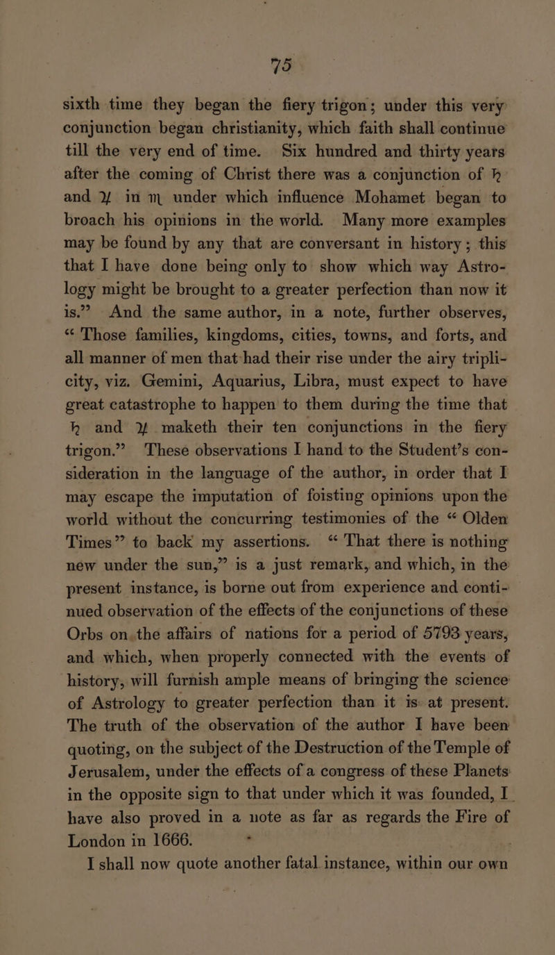 795 sixth time they began the fiery trigon; under this very conjunction began christianity, which faith shall continue till the very end of time. Six hundred and thirty years after the coming of Christ there was a conjunction of h and 2/ in m under which influence Mohamet began to broach his opinions in the world. Many more examples may be found by any that are conversant in history ; this that I haye done being only to show which way Astro- logy might be brought to a greater perfection than now it is.’ And the same author, in a note, further observes, “‘ Those families, kingdoms, cities, towns, and forts, and all manner of men that-had their rise under the airy tripli- city, viz. Gemini, Aquarius, Libra, must expect to have great catastrophe to happen to them during the time that h and ¥ maketh their ten conjunctions in the fiery trigon.” These observations I hand to the Student’s con- sideration in the language of the author, in order that I may escape the imputation of foisting opmions upon the world without the concurrmg testimonies of the “ Olden Times” to back my assertions. ‘“ That there is nothing new under the sun,” is a just remark, and which, in the present instance, is borne out from experience and conti- nued observation of the effects of the conjunctions of these Orbs on. the affairs of nations for a period of 5793 years, and which, when properly connected with the events of history, will furnish ample means of bringing the science of Astrology to greater perfection than it is. at present. The truth of the observation of the author I have been quoting, on the subject of the Destruction of the Temple of Jerusalem, under the effects of a congress of these Planets in the opposite sign to that under which it was founded, I have also proved in a note as far as regards the Fire of London in 1666. . | |