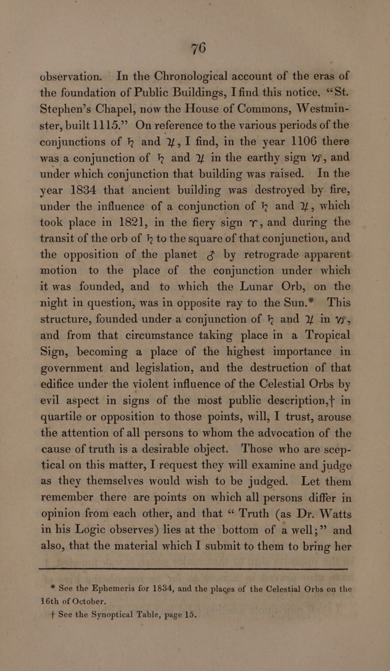 observation. In the Chronological account of the eras of the foundation of Public Buildings, I find this notice. “St. Stephen’s Chapel, now the House of Commons, Westmin- ster, built 1115,” On reference to the various periods of the conjunctions of kh and Y, I find, in the year 1106 there was a conjunction of kh and ¥ in the earthy sign vy, and under which conjunction that building was raised. - In the year 1834 that ancient building was destroyed by fire, under the influence of a conjunction of kh and 2, which took place in 1821, in the fiery sign r, and during the transit of the orb of hk to the square of that conjunction, and the opposition of the planet ¢ by retrograde apparent motion to the place of the conjunction under which it was founded, and to which the Lunar Orb, on the night in question, was in opposite ray to the Sun.* This structure, founded under a conjunction of k and 3/ im vp, and from that circumstance taking place in a Tropical Sign, becoming a place of the highest importance in government and legislation, and the destruction of that edifice under the violent influence of the Celestial Orbs by evil aspect in signs of the most public description,} in quartile or opposition to those points, will, I trust, arouse the attention of all persons to whom the advocation of the cause of truth is a desirable object. Those who are scep- tical on this matter, I request they will examine and judge as they themselves would wish to be judged. Let them remember there are points on which all persons differ in opinion from each other, and that “ Truth (as Dr. Watts in his Logic observes) lies at the bottom of a well;” and also, that the material which I submit to them to bring her * See the Ephemeris for 1834, and the places of the Celestial Orbs on the 16th of October. ft See the Synoptical Table, page 15.