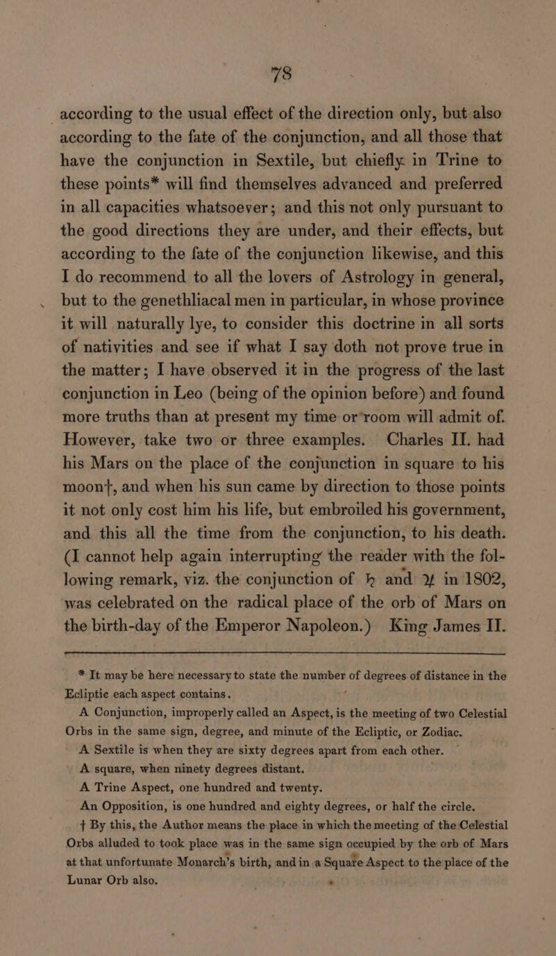 according to the usual effect of the direction only, but also according to the fate of the conjunction, and all those that have the conjunction in Sextile, but chiefly in Trine to these points* will find themselves advanced and preferred in all capacities whatsoever; and this not only pursuant to the good directions they are under, and their effects, but according to the fate of the conjunction likewise, and this I do recommend to all the lovers of Astrology in general, but to the genethliacal men in particular, in whose province it will naturally lye, to consider this doctrine in all sorts of nativities and see if what I say doth not prove true in the matter; I have observed it in the progress of the last conjunction in Leo (being of the opinion before) and found more truths than at present my time or’room will admit of. However, take two or three examples. Charles II. had his Mars on the place of the conjunction in square to his moont, and when his sun came by direction to those points it not only cost him his life, but embroiled his government, and this all the time from the conjunction, to his death. (J cannot help again interrupting the reader with the fol- lowing remark, viz. the conjunction of hk and YY in 1802, was celebrated on the radical place of the orb of Mars on the birth-day of the Emperor Napoleon.) King James II. * It may be here necessary to state the number of degrees of distance in the Ecliptic each aspect contains. f A Conjunction, improperly called an Aspect, is the meeting of two Celestial Orbs in the same sign, degree, and minute of the Ecliptic, or Zodiac. A Sextile is when they are sixty degrees apart from each other. A square, when ninety degrees distant. A Trine Aspect, one hundred and twenty. An Opposition, is one hundred and eighty degrees, or half the circle. { By this, the Author means the place in which the meeting of the Celestial Orbs alluded to took place was in the same sign occupied by the orb of Mars at that unfortunate Monarch’s birth, and in a Square Aspect to the place of the Lunar Orb also. -