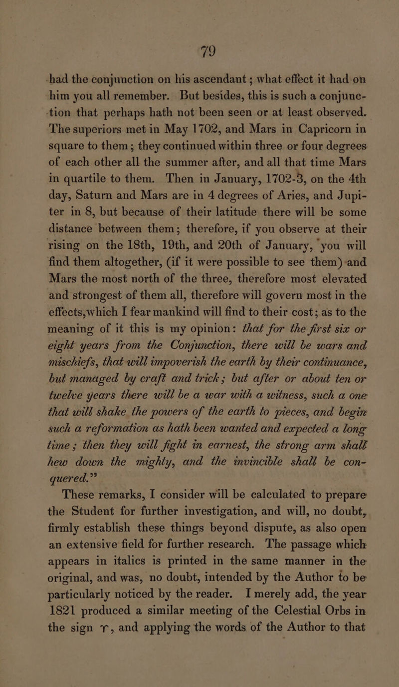 19 -had the conjunction on his ascendant ; what effect it had on him you all remember. But besides, this is such a conjunc- tion that perhaps hath not been seen or at least observed. The superiors met in May 1702, and Mars in Capricorn in square to them; they continued within three or four degrees of each other all the summer after, and all that time Mars in quartile to them. Then in January, 1702-3, on the 4th day, Saturn and Mars are in 4 degrees of Aries, and Jupi- ter in 8, but because of their latitude there will be some distance between them; therefore, if you observe at their rising on the 18th, 19th, and 20th of January, you will find them altogether, (if it were possible to see them) and Mars the most north of the three, therefore most elevated and strongest of them all, therefore will govern most in the effects,which I fear mankind will find to their cost; as to the meaning of it this is my opinion: ¢hat for the first six or eight years from the Conjunction, there will be wars and mischiefs, that will umpoverish the earth by thew continuance, but managed by craft and trick; but after or about ten or twelve years there will be a war with a witness, such a one that will shake the powers of the earth to pieces, and begin such a reformation as hath been wanted and expected a long time ; then they will fight in earnest, the strong arm shall hew down the mighty, and the mvincible shall be con- quered.”’ These remarks, I consider will be calculated to prepare the Student for further investigation, and will, no doubt, firmly establish these things beyond dispute, as also oper an extensive field for further research. The passage whick appears in italics is printed in the same manner in the original, and was, no doubt, intended by the Author to be particularly noticed by the reader. I merely add, the year 1821 produced a similar meeting of the Celestial Orbs in the sign 1, and applying the words of the Author to that