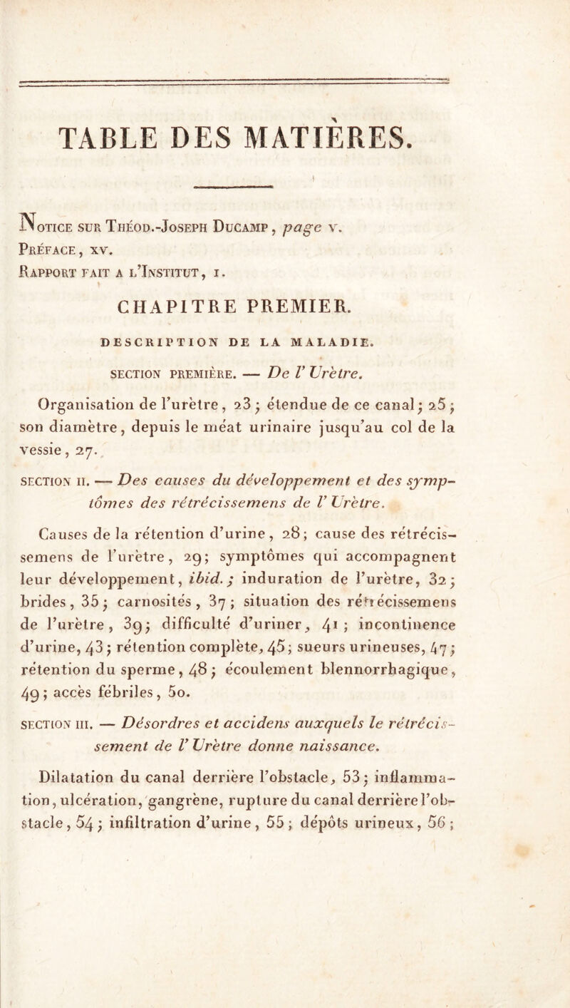 TABLE DES MATIERES. J-Notice sur Théod.-Joseph Ducamp, page v. Préface, xv. Rapport fait a l’Institut , i. CHAPITRE PREMIER. DESCRIPTION de la maladie. section première. — De V Urètre. Organisation de l’urètre, a3 ; étendue de ce canal ; a5 ; son diamètre, depuis le méat urinaire jusqu’au col de la vessie, 27. section 11. — Des causes du développement et des symp- tômes des rétrécissemens de V Urètre. Causes de la rétention d’urine, 28; cause des rétrécis- semens de l’urètre, 29; symptômes qui accompagnent leur développement, ibid. ; induration de l’urètre, 32; brides, 35; carnosités , 37; situation des rétiécissemens de l’urètre, 39; difficulté d’uriner, 41 » incontinence d’urine, 43 ; rétention complète, 45; sueurs urineuses, 47 ; rétention du sperme, 48 ; écoulement blennorrhagique, 49; accès fébriles, 5o. section iii. — Désordres et accidens auxquels le rétrécis- sement de V Urètre donne naissance. Dilatation du canal derrière l’obstacle, 53; inflamma- tion, ulcération, gangrène, rupture du canal derrière l’ob- stacle , 54 ; infiltration d’urine , 55 ; dépôts urineux, 56 ;