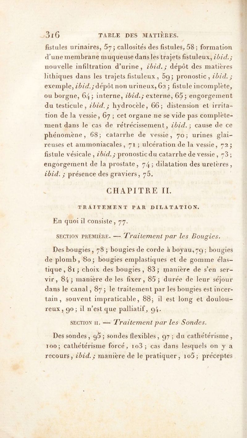 fistules urinaires, callosités des fistules, 58 ; formation d'une membrane muqueuse dans les trajets fistuleux, ibid.; nouvelle infiltration d’urine, ibid.; depot des matières lithiques dans les trajets fistuleux, 59; pronostic, ibid.; exemple, ibid.; dépôt non urineux, 62 ; fistule incomplète, ou borgne, 64; interne, ibid.; externe, 65; engorgement du testicule, ibid.; hydrocèle, 66; distension et irrita- tion de la vessie, 67 ; cet organe ne se vide pas complète- ment dans le cas de rétrécissement, ibid.) cause de ce phénomène, 68; catarrhe de vessie, 70; urines glai- reuses et ammoniacales, 71 ; ulcération de la vessie, 72; fistule vésicale, ibid.; pronostic du catarrhe de vessie , 73; engorgement de la prostate, 74; dilatation des uretères, ibid. ; présence des graviers, 75. CHAPITRE II. TRAITEMENT PAR DILATATION. En quoi il consiste, 77. section première. — Traitement par les Bougies. Des bougies, 78 ; bougies de corde à boyau, 79 ; bougies de plomb, 80; bougies emplastiques et de gomme élas- tique, 81 ; choix des bougies, 83; manière de s’en ser- vir, 84 ; manière de les fixer, 85; durée de leur séjour dans le canal, 87 ; le traitement par les bougies est incer- tain , souvent impraticable, 88; il est long et doulou- reux , 90 ; il 11’est que palliatif, 94. section 11. — Traitement par les Sondes. Des sondes , q5 ; sondes flexibles , 97 ; du cathétérisme , 100; cathétérisme forcé, io3; cas dans lesquels on y a recours, ibid.; manière de le pratiquer, io5; préceptes