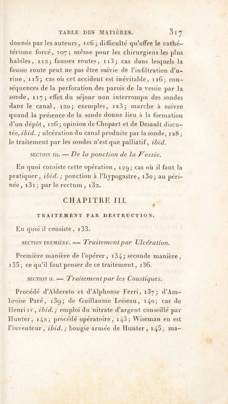 donnés par les auteurs , 106 • difficulté qu’offre le cathé- térisme forcé, 507; meme pour les chirurgiens les plus habiles, 112; fausses routes, 113 * cas dans lesquels la fausse route peut ne pas être suivie de l’infiltration d’u- rine , n5; cas où cet accident est inévitable, 116; con- séquences de la perforation des parois de la vessie par la sonde, 117; effet du séjour non interrompu des sondes dans le canal, 120 j exemples, 123* marche à suivre quand la présence de la sonde donne lieu à la formation d’un dépôt ,126; opinion de Chopart et de Desault discu- tée, ibid. ; ulcération du canal produite par la sonde, 128 le traitement par les sondes n’est que palliatif, ibid. section m. — De la ponction de la Tessie. En quoi consiste cette opération, 12g; cas où il faut la pratiquer, ibid. ; ponction à l’hypogastre, i3o; au péri- née, i3i; par le rectum 9 i32. CHAPITRE III. TRAITEMENT PAR DESTRUCTION. En quoi il consiste, 133. section première.— Traitement par Ulcération. Première manière de l’opérer , i34; seconde manière , i35; ce qu’il faut penser de ce traitement, i36. section 11. — Traitement par les Caustiques. Procédé d’Aldereto et d’Alphonse Ferri, i3y- d’Am- broise Paré, i3g* de Guillaume Loiseau, 14°; cas de Henri iv, ibid.; emploi du nitrate d’argent conseillé par Hunter, 142; procédé opératoire, i43; Wiseman en est l’inventeur, ibid. ; bougie armée de Hunter, 14$; ma-