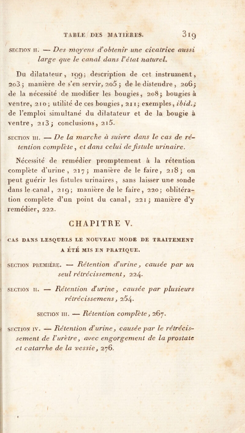 / section' h. — Des moyens d’obtenir une cicatrice aussi large que le canal dans l’état naturel. Du dilatateur, 199; description de cet instrument, 2q3 j manière de s’en servir, 2o5 ; de le distendre , 206} de la nécessité de modifier les bougies, 208} bougies à ventre, 210; utilité de ces bougies, 2iij exemples, ibid.; de l’emploi simultané du dilatateur et de la bougie à ventre, 2i3; conclusions, 215. section ut. — De la marche à suivre dans le cas de ré- tention complété , et dans celui de fistule urinaire. Nécessité de remédier promptement à la rétention complète d’urine, 217; manière de le faire, 218; on peut guérir les fistules urinaires , sans laisser une sonde dans le canal, 219; manière de le faire, 220; oblitéra- tion complète d’un point du canal, 221 j manière d’y remédier, 222. CHAPITRE Y. CAS DANS LESQUELS LE NOUVEAU MODE DE TRAITEMENT A ÉTÉ MIS EN PRATIQUE. section première. — Rétention d’urine, causée par un seul rétrécissement, 224* section 11. — Rétention d’urine, causée par plusieurs rétrécissemens y 254* section ni. —■ Rétention complété, 267. section iv. — Rétention d’urine, causée par le rétrécis- sement de Vurètre, avec engorgement de la prostate et catarrhe de la vessie, 276.