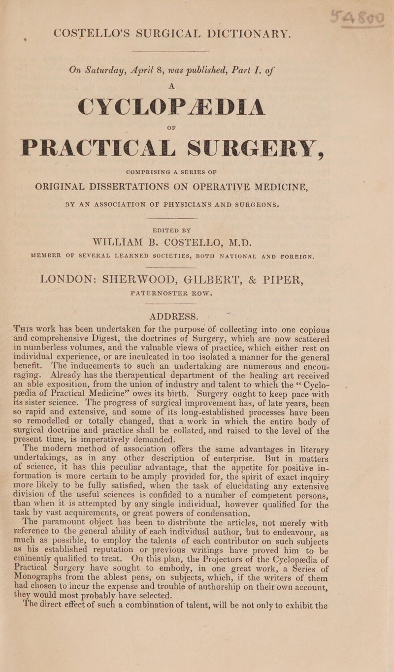 COSTELLO’S SURGICAL DICTIONARY, On Saturday, April 8, was published, Part I. of CYCLOP EDIA PRACTICAL SURGERY, COMPRISING A SERIES OF ORIGINAL DISSERTATIONS ON OPERATIVE MEDICINE, BY AN ASSOCIATION OF PHYSICIANS AND SURGEONS, RDITED BY WILLIAM B. COSTELLO, M.D. MEMBER OF SEVERAL LEARNED SOCIETIES, BOTH NATIONAL AND FOREIGN. LONDON: SHERWOOD, GILBERT, &amp; PIPER, PATERNOSTER ROW. ADDRESS. Tuis work has been undertaken for the purpose Of: collecting into one copious and comprehensive Digest, the doctrines of Surgery, which are now scattered in numberless volumes, and the valuable views of practice, which either rest on individual experience, or are inculcated in too isolated a manner for the general benefit. The inducements to such an undertaking are numerous and encou- raging. Already has the therapeutical department of the healing art received an able exposition, from the union of industry and talent to which the “ Cyclo- peedia of Practical Medicine” owes its birth. Surgery ought to keep pace with its sister science. The progress of surgical improvement has, of late years, been so rapid and extensive, and some of its long-established processes have been so remodelled or totally changed, that a work in which the entire body of surgical doctrine and practice shall be collated, and raised to the level of the present time, is imperatively demanded. The modern method of association offers the same advantages in literary undertakings, as in any other description of enterprise. But in matters of science, it has this peculiar advantage, that the appetite for positive in- formation is more certain to be amply provided for, the spirit of exact inquiry more likely to be fully satisfied, when the task of elucidating any extensive division of the useful sciences is confided to a number of competent persons, than when it is attempted by any single individual, however qualified for the task by vast acquirements, or great powers of condensation, The paramount object has been to distribute the articles, not merely with reference to the general ability of each individual author, but to endeavour, as much as possible, to employ the talents of each contributor on such subjects as his established reputation or previous writings have proved him to be eminently qualified to treat. On this plan, the Projectors of the Cyclopedia of Practical Surgery have sought to embody, in one great work, a Series of Monographs from the ablest pens, on subjects, which, if the writers of them had chosen to incur the expense and trouble of authorship on their own account, they would most probably have selected. The direct effect of such a combination of talent, will be not only to exhibit the