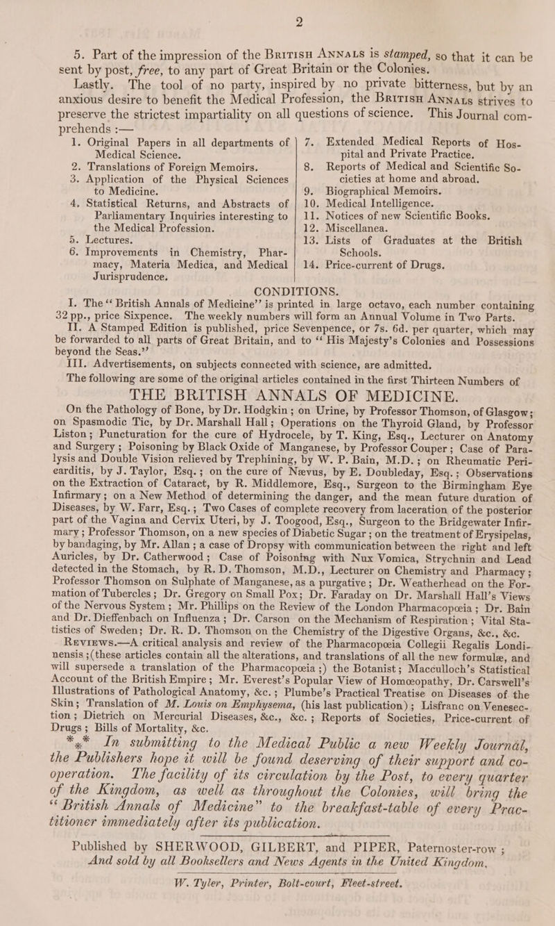 2 5. Part of the impression of the British ANNaLS Is stamped, so that it can be sent by post, free, to any part of Great Britain or the Colonies. Lastly. The tool of no party, inspired by no private bitterness, but by an anxious desire to benefit the Medical Profession, the Bririsa Annats strives to preserve the strictest impartiality on all questions of science. This Journal com- 1. Original Papers in all departments of |) 7. Extended Medical Reports of Hos- Medical Science. pital and Private Practice. 2. Translations of Foreign Memoirs. 8. Reports of Medical and Scientific So- 3. Application of the Physical Sciences cieties at home and abroad. to Medicine. 9. Biographical Memoirs. 4, Statistical Returns, and Abstracts of | 10. Medical Intelligence. Parliamentary Inquiries interesting to | 11. Notices of new Scientific Books. the Medical Profession. 12. Miscellanea. OO) or in Chemistry, Phar- macy, Materia Medica, and Medical Schools. Jurisprudence. CONDITIONS. I. The “‘ British Annals of Medicine’’ is printed in large octavo, each number containing 32 pp., price Sixpence. The weekly numbers will form an Annual Volume in Two Parts. II. A Stamped Edition is published, price Sevenpence, or 7s. 6d. per quarter, which may be forwarded to ali parts of Great Britain, and to ‘‘ His Majesty’s Colonies and Possessions beyond the Seas.’’ III. Advertisements, on subjects connected with science, are admitted. The following are some of the original articles contained in the first Thirteen Numbers of THE BRITISH ANNALS OF MEDICINE. On the Pathology of Bone, by Dr. Hodgkin ; on Urine, by Professor Thomson, of Glasgow; on Spasmodic Tic, by Dr. Marshall Hall; Operations on the Thyroid Gland, by Professor Liston; Puncturation for the cure of Hydrocele, by T. King, Esq., Lecturer on Anatomy and Surgery ; Poisoning by Black Oxide of Manganese, by Professor Couper; Case of Para- lysis and Double Vision relieved by Trephining, by W. P. Bain, M.D.; on Rheumatic Peri- earditis, by J. Taylor, Esq.; on the cure of Nevus, by E. Doubleday, Esq.; Observations on the Extraction of Cataract, by R. Middlemore, Esq., Surgeon to the Birmingham Eye Infirmary; on a New Method of determining the danger, and the mean future duration of Diseases, by W. Farr, Esq.; Two Cases of complete recovery from laceration of the posterior part of the Vagina and Cervix Uteri, by J. Toogood, Esq., Surgeon to the Bridgewater Infir- mary ; Professor Thomson, on a new species of Diabetic Sugar ; on the treatment of Erysipelas, by bandaging, by Mr. Allan ; a case of Dropsy with communication between the right and left Auricles, by Dr. Catherwood ; Case of Poisoning with Nux Vomica, Strychnin and Lead detected in the Stomach, by R. D. Thomson, M.D., Lecturer on Chemistry and Pharmacy ; Professor Thomson on Sulphate of Manganese, as a purgative; Dr. Weatherhead on the For- mation of Tubercles ; Dr. Gregory on Small Pox; Dr. Faraday on Dr. Marshall Hall’s Views of the Nervous System ; Mr. Phillips on the Review of the London Pharmacopceia; Dr. Bain and Dr. Dieffenbach on Influenza; Dr. Carson on the Mechanism of Respiration ; Vital Sta- tistics of Sweden; Dr. R. D. Thomson on the Chemistry of the Digestive Organs, &amp;c., &amp;c. Reviews.—A critical analysis and review of the Pharmacopeeia Collegii Regalis Londi- nensis ;(these articles contain all the alterations, and translations of all the new formule, and will supersede a translation of the Pharmacopeeia ;) the Botanist ; Macculloch’s Statistical Account of the British Empire; Mr. Everest’s Popular View of Homceopathy, Dr. Carswell’s Illustrations of Pathological Anatomy, &amp;c.; Plumbe’s Practical Treatise on Diseases of the Skin; Translation of M. Louis on Emphysema, (his last publication) ; Lisfranc on Venesec- tion ; Dietrich on Mercurial Diseases, &amp;c., &amp;c. ; Reports of Societies, Price-current of Drugs ; Bills of Mortality, &amp;c. *4 In submitting to the Medical Public a new Weekly Journal, the Publishers hope it will be found deserving of their support and co- operation. The facility of its circulation by the Post, to every quarter of the Kingdom, as well as throughout the Colonies, will bring the “‘ British Annals of Medicine” to the breakfast-table of every Prac- teteoner immediately after its publication. Published by SHERWOOD, GILBERT, and PIPER, Paternoster-row ; And sold by all Booksellers and News Agents in the United Kingdom. W. Tyler, Printer, Bolt-court, Fleet-street.