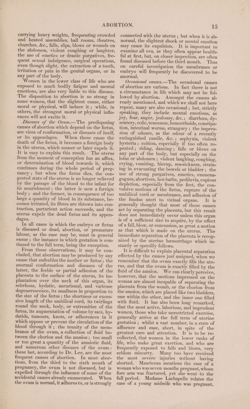 carrying heavy weights, frequenting crowded and heated assemblies, ball rooms, theatres, churches, &amp;c., falls, slips, blows or wounds on the abdomen, violent coughing or laughter, the use of emetics or drastic purgatives, fre- quent sexual indulgence, surgical operations, even though slight, the extraction of a tooth, irritation or pain in the genital organs, or in any part of the body. Women in the lower class of life who are exposed to much bodily fatigue and mental emotions, are also very liable to this disease. The disposition to abortion is so strong in some women, that the slightest cause, either moral or physical, will induce it ; while, in others, the strongest moral or physical influ- ences will not excite it. Diseases of the Ovum.—The predisposing causes of abortion which depend on the feetus, are vices of conformation, or diseases of itself, or its appendages. When these cause the death of the foetus, it becomes a foreign body in the uterus, which sooner or later expels it. It is easy to explain this result. The uterus from the moment of conception has an afflux, or determination of blood towards it, which continues during the whole period of preg- nancy ; but when the foetus dies, the con- gested state of the uterus is no longer relieved by the passage of the blood to the infant for its nourishment ; the latter is now a foreign body ; and the former, in consequence of too large a quantity of blood in its substance, be- comes irritated, its fibres are thrown into con- traction, parturient action succeeds, and the uterus expels the dead fcetus and its appen- dages. In all cases in which the embryo or fcetus is diseased or dead, abortion, or premature labour, as the case may be, must in general ensue ; the instance in which gestation is con- tinued to the full term, being the exception. From these observations, it may be con- cluded, that abortion may be produced by any cause that enfeebles the mother or foetus; the anormal conformation and diseases of the latter, the feeble or partial adhesion of the placenta to the surface of the uterus, its im- plantation over the neck of this organ, its scirrhous, hydatic, aneurismal, and varicose degenerescence, its smallness in proportion to the size of the foetus ; the shortness or exces- sive length of the umbilical cord, its twirlings round the neck, body, or extremities of the foetus, its augmentation of volume by sacs, hy- datids, tumours, knots, or adherences in it which oppose or prevent the circulation of the blood through it; the tenuity of the mem- branes of the ovum, a collection of fluid be- tween the chorion and the amnios ; too small or too great a quantity of the amniotic fluid, and numerous other diseases of the ovum: these last, according to Dr. Lee, are the most frequent causes of abortion. In most abor- tions, from the third to the sixth month of pregnancy, the ovum is not diseased, but is expelled through the influence of some of the accidental causes already enumerated. When the ovum is normal, it adheres to, or is strongly 15 connected with the uterus ; but when it is ab- normal, the slightest shock or mental emotion may cause its expulsion. It is important to examine all ova, as they often appear health- ful at first, but, on closer inspection, are often found diseased before the third month. Thus on careful investigation the membranes or embryo will frequently be discovered to be anormal, Occasional causes.—The occasional causes of abortion are various. In fact there is not a circumstance in life which may not be fol- lowed by abortion. Amongst the causes al- ready mentioned, and which we shall not here repeat, many are also occasional ; but, strictly speaking, they include mental emotions, as joy, fear, anger, jealousy, &amp;c.; diarrhcea, dy- sentery, colic, tenesmus, hemorrhoids, constipa- tion, intestinal worms, strangury ; the impres- sion of odours, as the odour of a recently extinguished candle, &amp;c. ; asphyxia, violent hysteria ; coition, especially if too often re- peated ; riding, dancing; falls or blows on any part of the body, but especially on the loins or abdomen ; violent laughing, coughing, crying, vomiting, hiccup, sea-sickness, strain- ing in evacuating the bowels or bladder ; the use of strong purgatives, emetics, emmena- gogues, abortives, hot-baths, pediluvia, copious depletion, especially from the feet, the con- vulsive motions of the foetus, rupture of the umbilical cord or membranes, and adhesion of the fundus uteri to vicinal organs. It is generally thought that most of these causes act by separating the placenta, but this result does not immediately occur unless this organ is of a suflicient size to acquire, by the effect of a fall, blow, or concussion, as great a motion as that which is made on the uterus. The immediate separation of the placenta is recog- nized by the uterine hemorrhage which in- stantly or speedily follows. It is difficult to explain placental separation effected by the causes just assigned, when we remember that the ovum exactly fills the ute- rus, and that the ovum. is exactly filled by the fluid of the amnios. We can clearly perceive, however, that the motions impressed on the woman are almost incapable of separating the placenta from the womb, or the chorion from the amnios, which are placed like two bladders, one within the other, and the inner one filled with fluid. It has also been long remarked, that the most active, laborious, and imprudent women, those who take unrestricted exercise, generally arrive at the full term of uterine gestation ; whilst a vast number, in a state of affluence and ease, abort, in spite of the greatest care and attention. It is to be re- collected, that women in the lower ranks of life, who make great exertion, and who are frequently exposed to falls and blows, very seldom miscarry. Many too have received the most severe injuries without having aborted. Mauriceau mentions the case of a woman who was seven months pregnant, whose fore arm was fractured, yet she went to the full period. Madame Lachapelle relates the case of a young midwife who was pregnant,