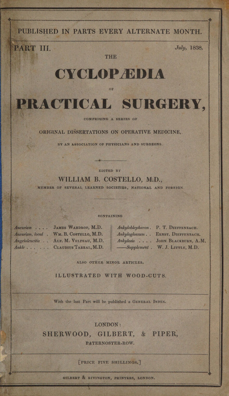 *TICAL. Ss U RGER Y, COMPRISING A SERIES 3 OF ORIGINAL ole cnans ON OPERATIVE MEDICINE, BY AN ASSOCIATION OF PHYSICIANS AND SURGEONS. a ae EDITED BY WILLIAM B. COSTELLO, MD., “MEMBER OF SEVERAL LEARNED ageless ie Pe ONee AND FORRIGN. : igi we . oe CONTAINING 7 aris ee James Warpror, M.D. || eurism, focal . Wm. B. Cosretro, M.D. e ingeioleucitis .. Arr, M- Verrrav, M.D. Ankylosis .... Jon Buacksorn, A.M. “Ankle... ,.. Crauprus Tarra, M.D. Supplement. W. J. Litrie,M.D. Ankyloblepharon. P. T. Dierrenpacu. | Ankyloglossum. . Ernst. DinFrenpacn. —. .. ALSO OTHER MINOR ARTICLES. : ILLUSTRATED WITH WOOD-CUTS. With the last Pavt will be published “ GENERAL INDEX oe ee LONDON : a SHERWOOD, GILBERT, &amp; PIPER, _ BATERNOSTER-ROW. a 2 FIVE Ba “GILBERT &amp; BIVINGTON, PRINTERS, | LONDON. ee Gah <= Sah
