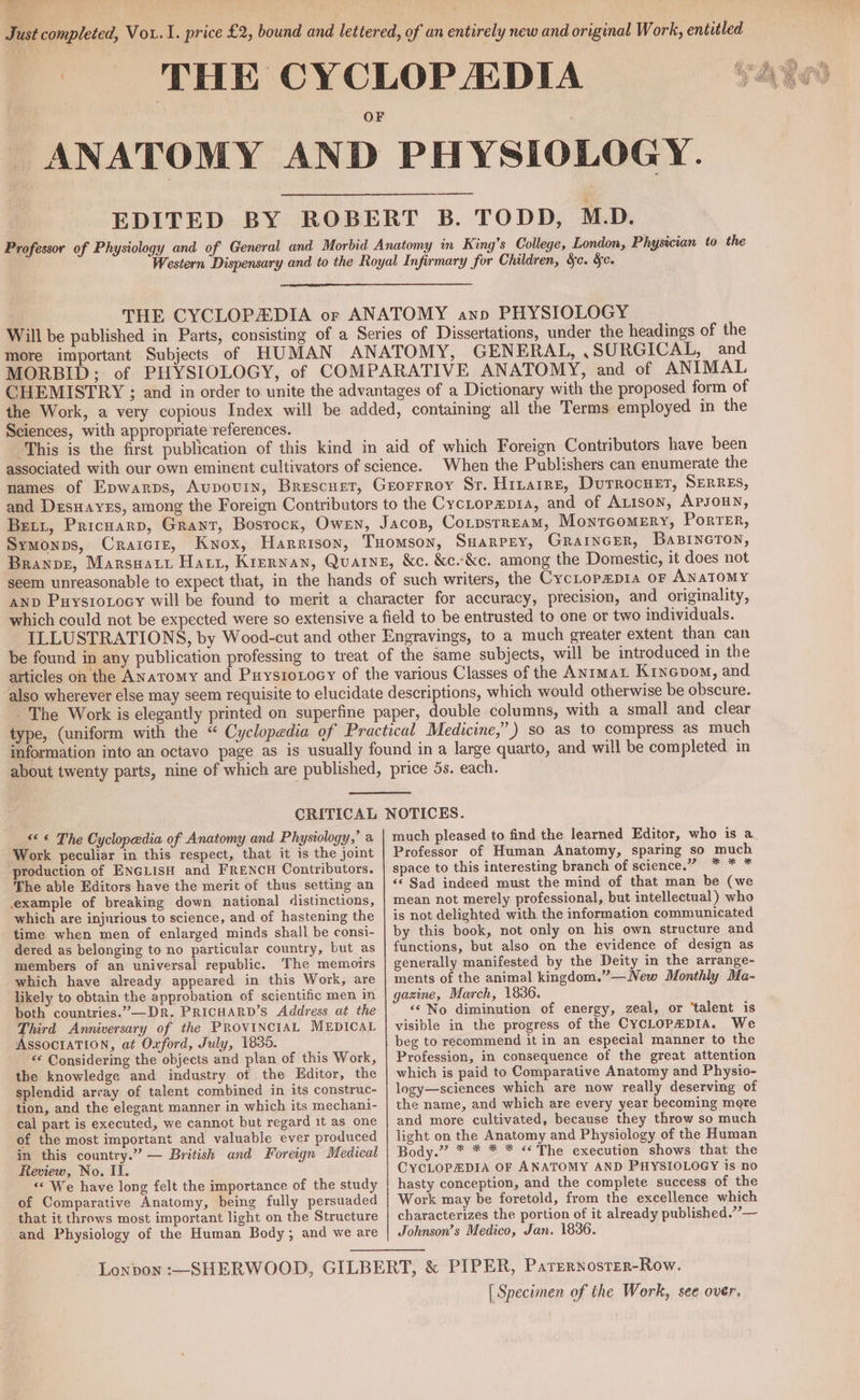 Just completed, Vou.1. price £2, bound and lettered, of an entirely new and original Work, entitled THE CYCLOPADIA TABS “ANATOMY AND PHYSIOLOGY. EDITED BY ROBERT B. TODD, M.D. Professor of Physiology and of General and Morbid Anatomy in King’s College, London, Physician to the Western Dispensary and to the Royal Infirmary for Children, §e. Sc. THE CYCLOPEDIA or ANATOMY ann PHYSIOLOGY Will be published in Parts, consisting of a Series of Dissertations, under the headings of the more important Subjects of HUMAN ANATOMY, GENERAL, .SURGICAL, and MORBID: of PHYSIOLOGY, of COMPARATIVE ANATOMY, and of ANIMAL CHEMISTRY ; and in order to unite the advantages of a Dictionary with the proposed form of the Work, a very copious Index will be added, containing all the Terms employed in the Sciences, with appropriate ‘references. This is the first publication of this kind in aid of which Foreign Contributors have been associated with our own eminent cultivators of science. When the Publishers can enumerate the names of Epwarps, Aupovin, Brescuet, Grorrroy Sr. Hitarre, Durrocuer, SERRES, and Desuares, among the Foreign Contributors to the Cyctopepia, and of ALISON, APJOHN, Bett, Pricuarp, Grant, Bosrocx, Owen, Jacos, CotpstrEam, MontTcGoMEry, PorTER, Symonps, Craicire, Kwox, Harrison, Tuomson, Suarpey, GRAINGER, BaBINGTON, Branpz, Marswart Hart, Krernan, Quaine, &c. &c-&c. among the Domestic, it does not seem unreasonable to expect that, in the hands of such writers, the CycLopepia oF ANATOMY AND Puysiotocy will be found to merit a character for accuracy, precision, and originality, which could not be expected were so extensive a field to be entrusted to one or two individuals. ILLUSTRATIONS, by Wood-cut and other Engravings, to a much greater extent than can be found in any publication professing to treat of the same subjects, will be introduced in the articles on the Anatomy and Puysroxocy of the various Classes of the ANIMAL Kinepom, and also wherever else may seem requisite to elucidate descriptions, which would otherwise be obscure. The Work is elegantly printed on superfine paper, double columns, with a small and clear type, (uniform with the “ Cyclopedia of Practical Medicine,” ) so as to compress as much information into an octavo page as is usually found in a large quarto, and will be completed in about twenty parts, nine of which are published, price 5s. each. CRITICAL NOTICES. << « The Cyclopedia of Anatomy and Physiology,’ a Work peculiar in this respect, that it is the joint production of ENGLISH and FRENCH Contributors. The able Editors have the merit of thus setting an example of breaking down national distinctions, which are injurious to science, and of hastening the time when men of enlarged minds shall be consi- dered as belonging to no particular country, but as members of an universal republic. The memoirs which have already appeared in this Work, are likely to obtain the approbation of scientific men in both countries.”—Dr. PRICHARD’S Address at the Third Anniversary of the PROVINCIAL MEDICAL ASSOCIATION, at Oxford, July, 1835. “<¢ Considering the objects and plan of this Work, the knowledge and industry of the Editor, the splendid array of talent combined in its construc- tion, and the elegant manner in which its mechani- cal part is executed, we cannot but regard 1t as one of the most important and valuable ever produced in this country.” — British and Foreign Medical Review, No. II. <« We have long felt the importance of the study of Comparative Anatomy, being fully persuaded that it throws most important light on the Structure and Physiology of the Human Body, and we are much pleased to find the learned Editor, who is a. Professor of Human Anatomy, sparing so much space to this interesting branch of science.” * * * <‘ Sad indeed must the mind of that man be (we mean not merely professional, but intellectual) who is not delighted with the information communicated by this book, not only on his own structure and functions, but also on the evidence of design as generally manifested by the Deity in the arrange- ments of the animal kingdom.”—New Monthly Ma- gazine, March, 1836. ‘‘ No diminution of energy, zeal, or ‘talent is visible in the progress of the CYCLOPEDIA. We beg to recommend it in an especial manner to the Profession, in consequence of the great attention which is paid to Comparative Anatomy and Physio- logy—sciences which are now really deserving of the name, and which are every year becoming mere and more cultivated, because they throw so much light on the Anatomy and Physiology of the Human Body.” * * * * «*The execution shows that the CYCLOPEDIA OF ANATOMY AND PHYSIOLOGY is no hasty conception, and the complete success of the Work may be foretold, from the excellence which characterizes the portion of it already published.”— Johnson’s Medico, Jan. 1836. | Specimen of the Work, see over.
